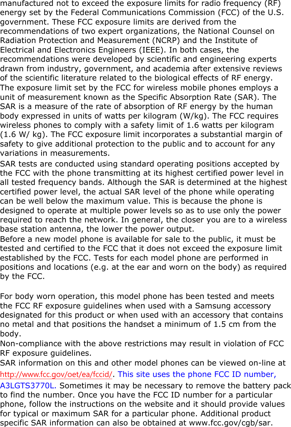 manufactured not to exceed the exposure limits for radio frequency (RF) energy set by the Federal Communications Commission (FCC) of the U.S. government. These FCC exposure limits are derived from the recommendations of two expert organizations, the National Counsel on Radiation Protection and Measurement (NCRP) and the Institute of Electrical and Electronics Engineers (IEEE). In both cases, the recommendations were developed by scientific and engineering experts drawn from industry, government, and academia after extensive reviews of the scientific literature related to the biological effects of RF energy. The exposure limit set by the FCC for wireless mobile phones employs a unit of measurement known as the Specific Absorption Rate (SAR). The SAR is a measure of the rate of absorption of RF energy by the human body expressed in units of watts per kilogram (W/kg). The FCC requires wireless phones to comply with a safety limit of 1.6 watts per kilogram (1.6 W/ kg). The FCC exposure limit incorporates a substantial margin of safety to give additional protection to the public and to account for any variations in measurements. SAR tests are conducted using standard operating positions accepted by the FCC with the phone transmitting at its highest certified power level in all tested frequency bands. Although the SAR is determined at the highest certified power level, the actual SAR level of the phone while operating can be well below the maximum value. This is because the phone is designed to operate at multiple power levels so as to use only the power required to reach the network. In general, the closer you are to a wireless base station antenna, the lower the power output. Before a new model phone is available for sale to the public, it must be tested and certified to the FCC that it does not exceed the exposure limit established by the FCC. Tests for each model phone are performed in positions and locations (e.g. at the ear and worn on the body) as required by the FCC.      For body worn operation, this model phone has been tested and meets the FCC RF exposure guidelines when used with a Samsung accessory designated for this product or when used with an accessory that contains no metal and that positions the handset a minimum of 1.5 cm from the body.  Non-compliance with the above restrictions may result in violation of FCC RF exposure guidelines. SAR information on this and other model phones can be viewed on-line at http://www.fcc.gov/oet/ea/fccid/. This site uses the phone FCC ID number, A3LGTS3770L. Sometimes it may be necessary to remove the battery pack to find the number. Once you have the FCC ID number for a particular phone, follow the instructions on the website and it should provide values for typical or maximum SAR for a particular phone. Additional product specific SAR information can also be obtained at www.fcc.gov/cgb/sar. 