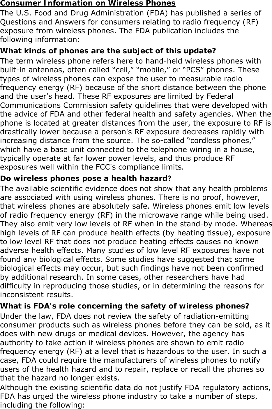 Consumer Information on Wireless Phones The U.S. Food and Drug Administration (FDA) has published a series of Questions and Answers for consumers relating to radio frequency (RF) exposure from wireless phones. The FDA publication includes the following information: What kinds of phones are the subject of this update? The term wireless phone refers here to hand-held wireless phones with built-in antennas, often called &ldquo;cell,&rdquo; &ldquo;mobile,&rdquo; or &ldquo;PCS&rdquo; phones. These types of wireless phones can expose the user to measurable radio frequency energy (RF) because of the short distance between the phone and the user's head. These RF exposures are limited by Federal Communications Commission safety guidelines that were developed with the advice of FDA and other federal health and safety agencies. When the phone is located at greater distances from the user, the exposure to RF is drastically lower because a person's RF exposure decreases rapidly with increasing distance from the source. The so-called &ldquo;cordless phones,&rdquo; which have a base unit connected to the telephone wiring in a house, typically operate at far lower power levels, and thus produce RF exposures well within the FCC's compliance limits. Do wireless phones pose a health hazard? The available scientific evidence does not show that any health problems are associated with using wireless phones. There is no proof, however, that wireless phones are absolutely safe. Wireless phones emit low levels of radio frequency energy (RF) in the microwave range while being used. They also emit very low levels of RF when in the stand-by mode. Whereas high levels of RF can produce health effects (by heating tissue), exposure to low level RF that does not produce heating effects causes no known adverse health effects. Many studies of low level RF exposures have not found any biological effects. Some studies have suggested that some biological effects may occur, but such findings have not been confirmed by additional research. In some cases, other researchers have had difficulty in reproducing those studies, or in determining the reasons for inconsistent results. What is FDA's role concerning the safety of wireless phones? Under the law, FDA does not review the safety of radiation-emitting consumer products such as wireless phones before they can be sold, as it does with new drugs or medical devices. However, the agency has authority to take action if wireless phones are shown to emit radio frequency energy (RF) at a level that is hazardous to the user. In such a case, FDA could require the manufacturers of wireless phones to notify users of the health hazard and to repair, replace or recall the phones so that the hazard no longer exists. Although the existing scientific data do not justify FDA regulatory actions, FDA has urged the wireless phone industry to take a number of steps, including the following: 