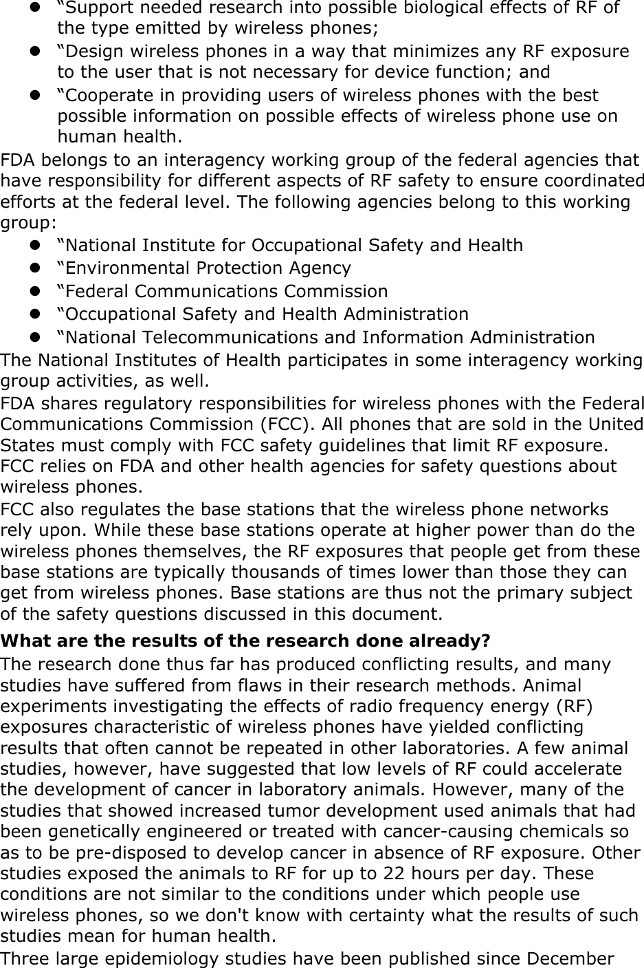 z &ldquo;Support needed research into possible biological effects of RF of the type emitted by wireless phones; z &ldquo;Design wireless phones in a way that minimizes any RF exposure to the user that is not necessary for device function; and z &ldquo;Cooperate in providing users of wireless phones with the best possible information on possible effects of wireless phone use on human health. FDA belongs to an interagency working group of the federal agencies that have responsibility for different aspects of RF safety to ensure coordinated efforts at the federal level. The following agencies belong to this working group: z &ldquo;National Institute for Occupational Safety and Health z &ldquo;Environmental Protection Agency z &ldquo;Federal Communications Commission z &ldquo;Occupational Safety and Health Administration z &ldquo;National Telecommunications and Information Administration The National Institutes of Health participates in some interagency working group activities, as well. FDA shares regulatory responsibilities for wireless phones with the Federal Communications Commission (FCC). All phones that are sold in the United States must comply with FCC safety guidelines that limit RF exposure. FCC relies on FDA and other health agencies for safety questions about wireless phones. FCC also regulates the base stations that the wireless phone networks rely upon. While these base stations operate at higher power than do the wireless phones themselves, the RF exposures that people get from these base stations are typically thousands of times lower than those they can get from wireless phones. Base stations are thus not the primary subject of the safety questions discussed in this document. What are the results of the research done already? The research done thus far has produced conflicting results, and many studies have suffered from flaws in their research methods. Animal experiments investigating the effects of radio frequency energy (RF) exposures characteristic of wireless phones have yielded conflicting results that often cannot be repeated in other laboratories. A few animal studies, however, have suggested that low levels of RF could accelerate the development of cancer in laboratory animals. However, many of the studies that showed increased tumor development used animals that had been genetically engineered or treated with cancer-causing chemicals so as to be pre-disposed to develop cancer in absence of RF exposure. Other studies exposed the animals to RF for up to 22 hours per day. These conditions are not similar to the conditions under which people use wireless phones, so we don't know with certainty what the results of such studies mean for human health. Three large epidemiology studies have been published since December 