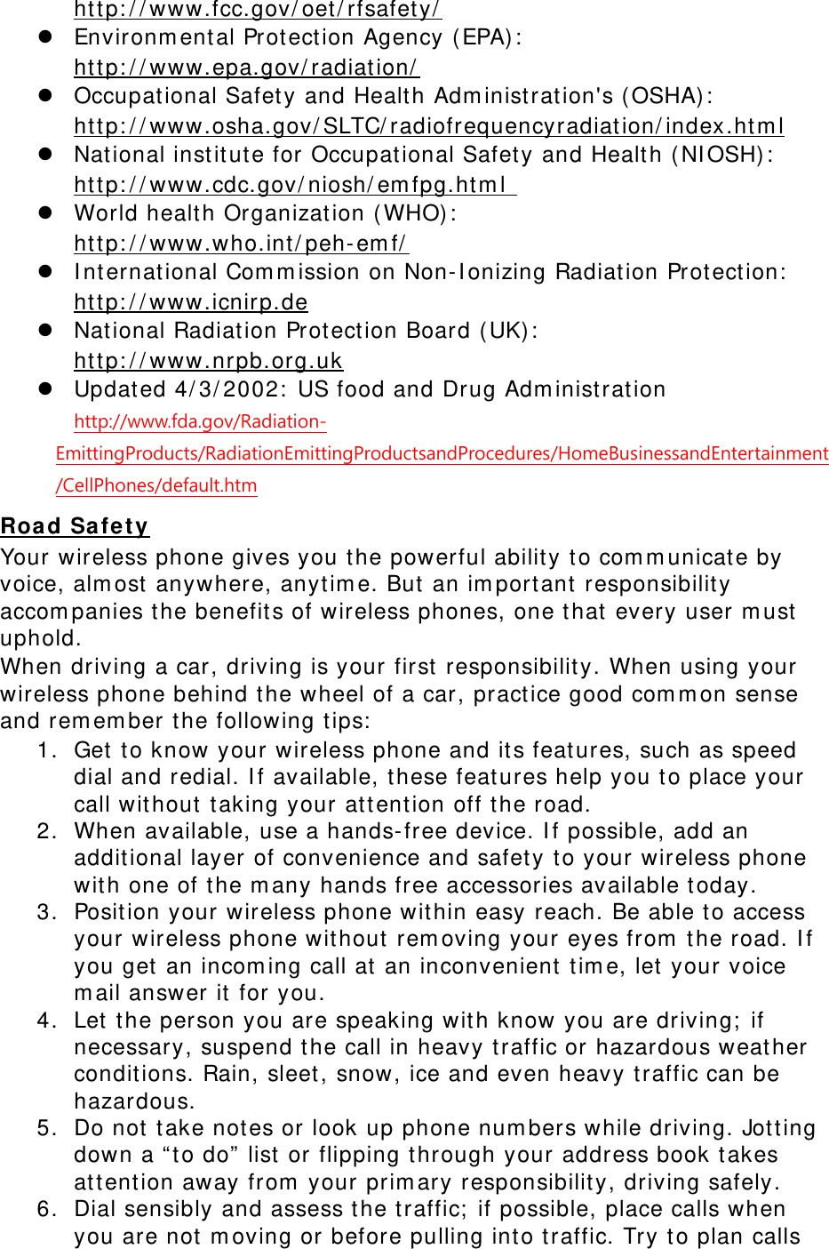  http: / / www.fcc.gov/ oet / rfsafet y/  z Environm ental Prot ect ion Agency ( EPA) :   http: / / www.epa.gov/ radiat ion/  z Occupational Safet y and Health Adm inist ration&apos;s ( OSHA) :          ht t p: / / www.osha.gov/ SLTC/ radiofrequencyradiation/ index.htm l z Nat ional inst it ute for Occupat ional Safet y and Health ( NI OSH) :   http: / / www.cdc.gov/ niosh/ em fpg.ht m l  z World healt h Organization (WHO) :   http: / / www.who.int / peh-em f/  z I nt ernational Com m ission on Non-I onizing Radiat ion Prot ect ion:   http: / / www.icnirp.de z Nat ional Radiation Prot ect ion Board ( UK) :   http: / / www.nrpb.org.uk z Updated 4/ 3/ 2002:  US food and Drug Adm inist rat ion  http://www.fda.gov/Radiation-EmittingProducts/RadiationEmittingProductsandProcedures/HomeBusinessandEntertainment/CellPhones/default.htm Roa d Sa fe t y Your wireless phone gives you t he powerful ability t o com m unicate by voice, alm ost anywhere, anyt im e. But an im port ant  responsibilit y accom panies t he benefits of wireless phones, one t hat every user m ust  uphold. When driving a car, driving is your first responsibilit y. When using your wireless phone behind t he wheel of a car, pract ice good com m on sense and rem em ber t he following t ips:  1. Get to know your wireless phone and it s feat ures, such as speed dial and redial. I f available, these features help you t o place your call without  taking your at t ent ion off t he road. 2. When available, use a hands- free device. I f possible, add an additional layer of convenience and safet y to your wireless phone with one of the m any hands free accessories available t oday. 3. Posit ion your wireless phone within easy reach. Be able to access your wireless phone without  rem oving your eyes from  t he road. I f you get an incom ing call at an inconvenient t im e, let  your voice m ail answer it for you. 4. Let the person you are speaking with know you are driving;  if necessary, suspend the call in heavy t raffic or hazardous weat her conditions. Rain, sleet, snow, ice and even heavy t raffic can be hazardous. 5. Do not t ake notes or look up phone num bers while driving. Jott ing down a “ t o do”  list  or flipping t hrough your address book t akes at t ent ion away from  your prim ary responsibility, driving safely. 6. Dial sensibly and assess t he traffic;  if possible, place calls when you are not m oving or before pulling int o t raffic. Try t o plan calls 