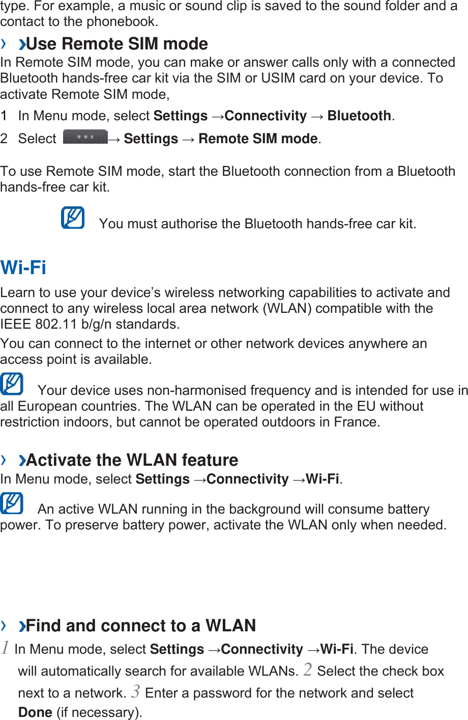type. For example, a music or sound clip is saved to the sound folder and a contact to the phonebook.   ›  Use Remote SIM mode   In Remote SIM mode, you can make or answer calls only with a connected Bluetooth hands-free car kit via the SIM or USIM card on your device. To activate Remote SIM mode,   1  In Menu mode, select Settings →Connectivity → Bluetooth.  2 Select  → Settings → Remote SIM mode.  To use Remote SIM mode, start the Bluetooth connection from a Bluetooth hands-free car kit.     You must authorise the Bluetooth hands-free car kit.   Wi-Fi   Learn to use your device’s wireless networking capabilities to activate and connect to any wireless local area network (WLAN) compatible with the IEEE 802.11 b/g/n standards.   You can connect to the internet or other network devices anywhere an access point is available.     Your device uses non-harmonised frequency and is intended for use in all European countries. The WLAN can be operated in the EU without restriction indoors, but cannot be operated outdoors in France.   ›  Activate the WLAN feature   In Menu mode, select Settings →Connectivity →Wi-Fi.    An active WLAN running in the background will consume battery power. To preserve battery power, activate the WLAN only when needed.   ›  Find and connect to a WLAN   1 In Menu mode, select Settings →Connectivity →Wi-Fi. The device will automatically search for available WLANs. 2 Select the check box next to a network. 3 Enter a password for the network and select Done (if necessary).   