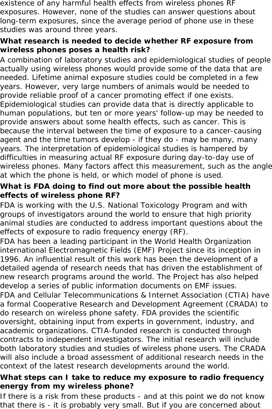 existence of any harmful health effects from wireless phones RF exposures. However, none of the studies can answer questions about long-term exposures, since the average period of phone use in these studies was around three years. What research is needed to decide whether RF exposure from wireless phones poses a health risk? A combination of laboratory studies and epidemiological studies of people actually using wireless phones would provide some of the data that are needed. Lifetime animal exposure studies could be completed in a few years. However, very large numbers of animals would be needed to provide reliable proof of a cancer promoting effect if one exists. Epidemiological studies can provide data that is directly applicable to human populations, but ten or more years&apos; follow-up may be needed to provide answers about some health effects, such as cancer. This is because the interval between the time of exposure to a cancer-causing agent and the time tumors develop - if they do - may be many, many years. The interpretation of epidemiological studies is hampered by difficulties in measuring actual RF exposure during day-to-day use of wireless phones. Many factors affect this measurement, such as the angle at which the phone is held, or which model of phone is used. What is FDA doing to find out more about the possible health effects of wireless phone RF? FDA is working with the U.S. National Toxicology Program and with groups of investigators around the world to ensure that high priority animal studies are conducted to address important questions about the effects of exposure to radio frequency energy (RF). FDA has been a leading participant in the World Health Organization international Electromagnetic Fields (EMF) Project since its inception in 1996. An influential result of this work has been the development of a detailed agenda of research needs that has driven the establishment of new research programs around the world. The Project has also helped develop a series of public information documents on EMF issues. FDA and Cellular Telecommunications &amp; Internet Association (CTIA) have a formal Cooperative Research and Development Agreement (CRADA) to do research on wireless phone safety. FDA provides the scientific oversight, obtaining input from experts in government, industry, and academic organizations. CTIA-funded research is conducted through contracts to independent investigators. The initial research will include both laboratory studies and studies of wireless phone users. The CRADA will also include a broad assessment of additional research needs in the context of the latest research developments around the world. What steps can I take to reduce my exposure to radio frequency energy from my wireless phone? If there is a risk from these products - and at this point we do not know that there is - it is probably very small. But if you are concerned about 