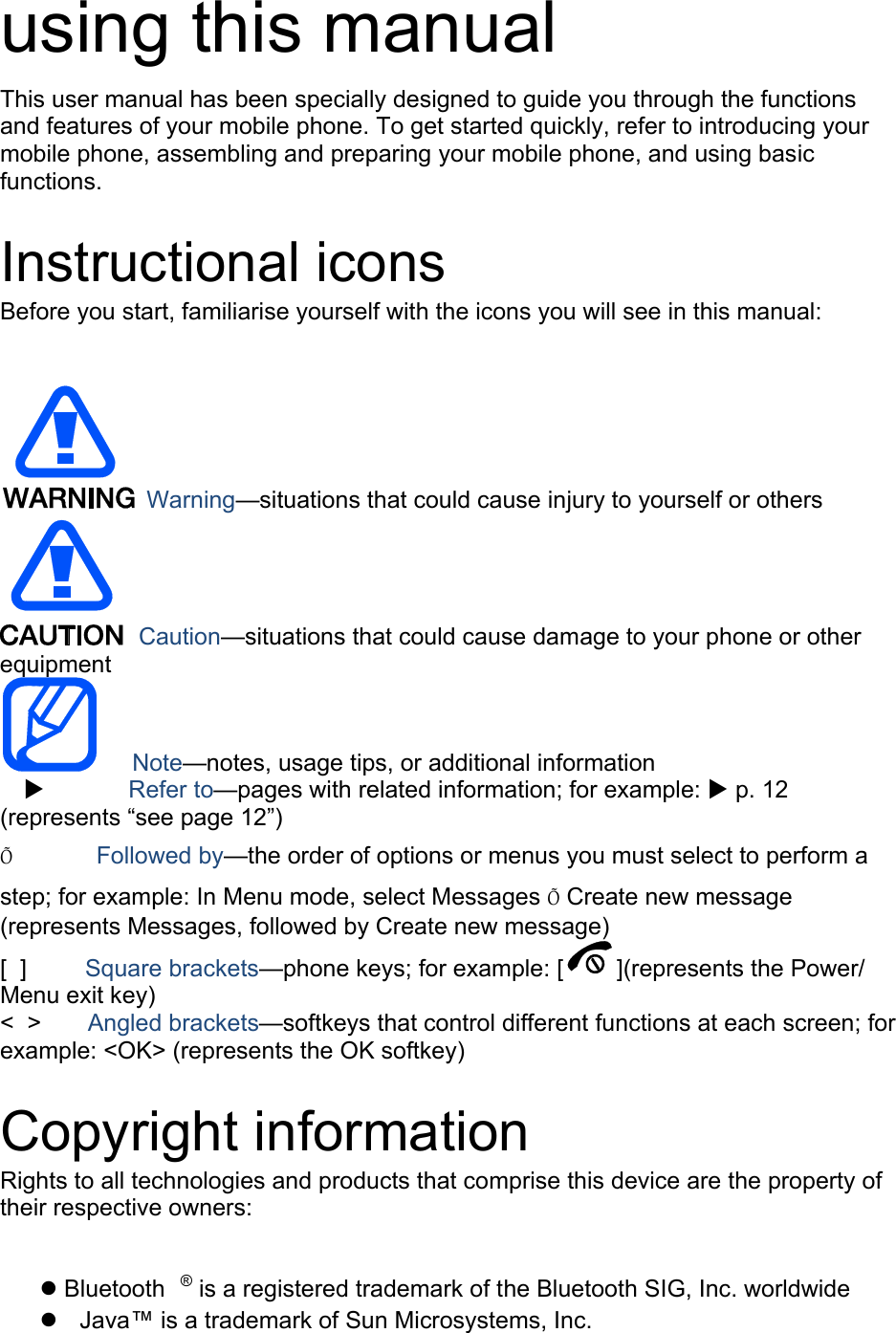 using this manual This user manual has been specially designed to guide you through the functions and features of your mobile phone. To get started quickly, refer to introducing your mobile phone, assembling and preparing your mobile phone, and using basic functions.   Instructional icons Before you start, familiarise yourself with the icons you will see in this manual:     Warning—situations that could cause injury to yourself or others  Caution—situations that could cause damage to your phone or other equipment    Note—notes, usage tips, or additional information   X       Refer to—pages with related information; for example: X p. 12 (represents “see page 12”) Õ       Followed by—the order of options or menus you must select to perform a step; for example: In Menu mode, select Messages Õ Create new message (represents Messages, followed by Create new message) [  ]     Square brackets—phone keys; for example: [ ](represents the Power/ Menu exit key) &lt;  &gt;    Angled brackets—softkeys that control different functions at each screen; for example: &lt;OK&gt; (represents the OK softkey)  Copyright information Rights to all technologies and products that comprise this device are the property of their respective owners:  z Bluetooth ® is a registered trademark of the Bluetooth SIG, Inc. worldwide z  Java™ is a trademark of Sun Microsystems, Inc. 