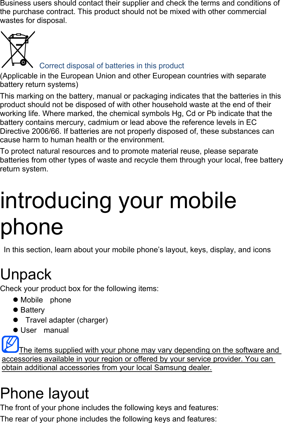 Business users should contact their supplier and check the terms and conditions of the purchase contract. This product should not be mixed with other commercial wastes for disposal.  Correct disposal of batteries in this product (Applicable in the European Union and other European countries with separate battery return systems) This marking on the battery, manual or packaging indicates that the batteries in this product should not be disposed of with other household waste at the end of their working life. Where marked, the chemical symbols Hg, Cd or Pb indicate that the battery contains mercury, cadmium or lead above the reference levels in EC Directive 2006/66. If batteries are not properly disposed of, these substances can cause harm to human health or the environment. To protect natural resources and to promote material reuse, please separate batteries from other types of waste and recycle them through your local, free battery return system.  introducing your mobile phone   In this section, learn about your mobile phone’s layout, keys, display, and icons  Unpack Check your product box for the following items: z Mobile phone z Battery z  Travel adapter (charger) z User manual The items supplied with your phone may vary depending on the software and accessories available in your region or offered by your service provider. You can obtain additional accessories from your local Samsung dealer.  Phone layout The front of your phone includes the following keys and features: The rear of your phone includes the following keys and features: 