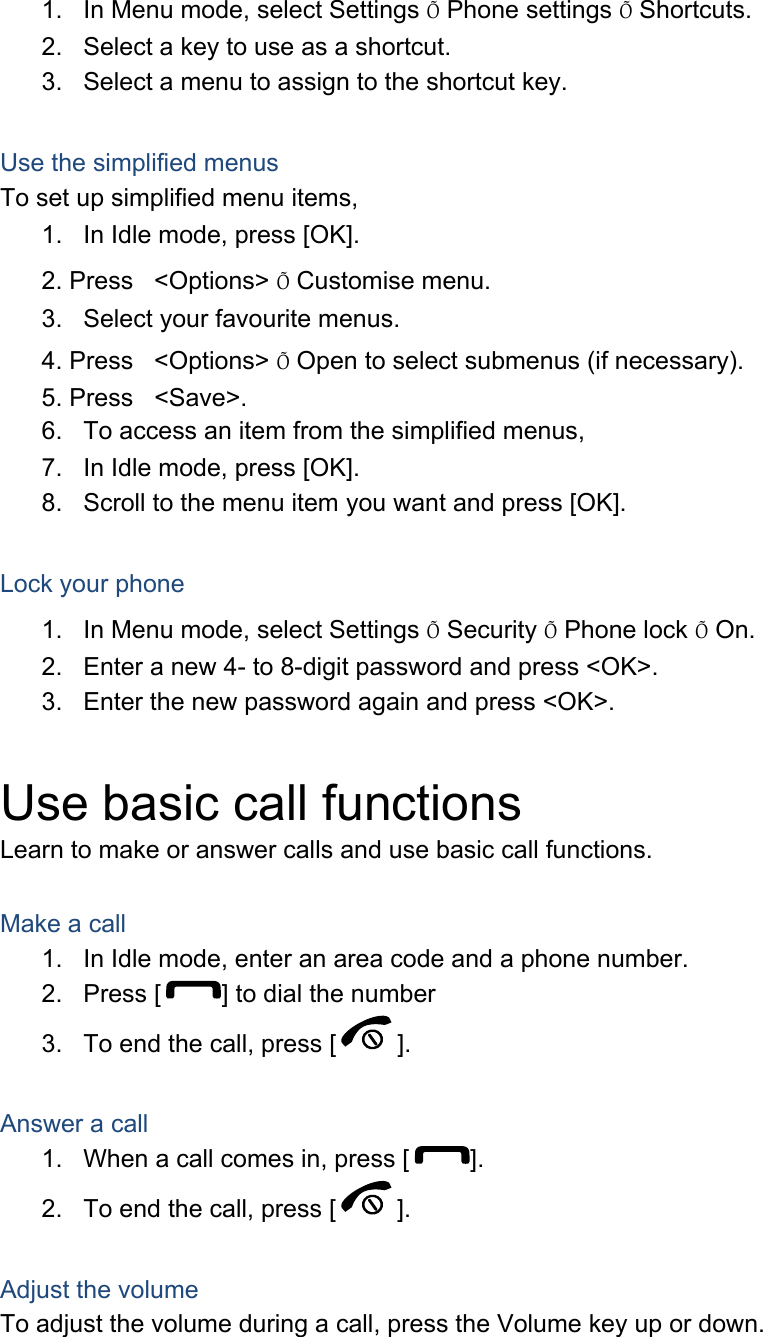 1.  In Menu mode, select Settings Õ Phone settings Õ Shortcuts. 2.  Select a key to use as a shortcut. 3.  Select a menu to assign to the shortcut key.  Use the simplified menus To set up simplified menu items, 1.  In Idle mode, press [OK]. 2. Press &lt;Options&gt; Õ Customise menu. 3.  Select your favourite menus. 4. Press &lt;Options&gt; Õ Open to select submenus (if necessary). 5. Press &lt;Save&gt;. 6.  To access an item from the simplified menus, 7.  In Idle mode, press [OK]. 8.  Scroll to the menu item you want and press [OK].  Lock your phone 1.  In Menu mode, select Settings Õ Security Õ Phone lock Õ On. 2.  Enter a new 4- to 8-digit password and press &lt;OK&gt;. 3.  Enter the new password again and press &lt;OK&gt;.  Use basic call functions Learn to make or answer calls and use basic call functions.  Make a call 1.  In Idle mode, enter an area code and a phone number. 2.  Press [ ] to dial the number 3.  To end the call, press [ ].    Answer a call 1.  When a call comes in, press [ ]. 2.  To end the call, press [ ].  Adjust the volume To adjust the volume during a call, press the Volume key up or down.  