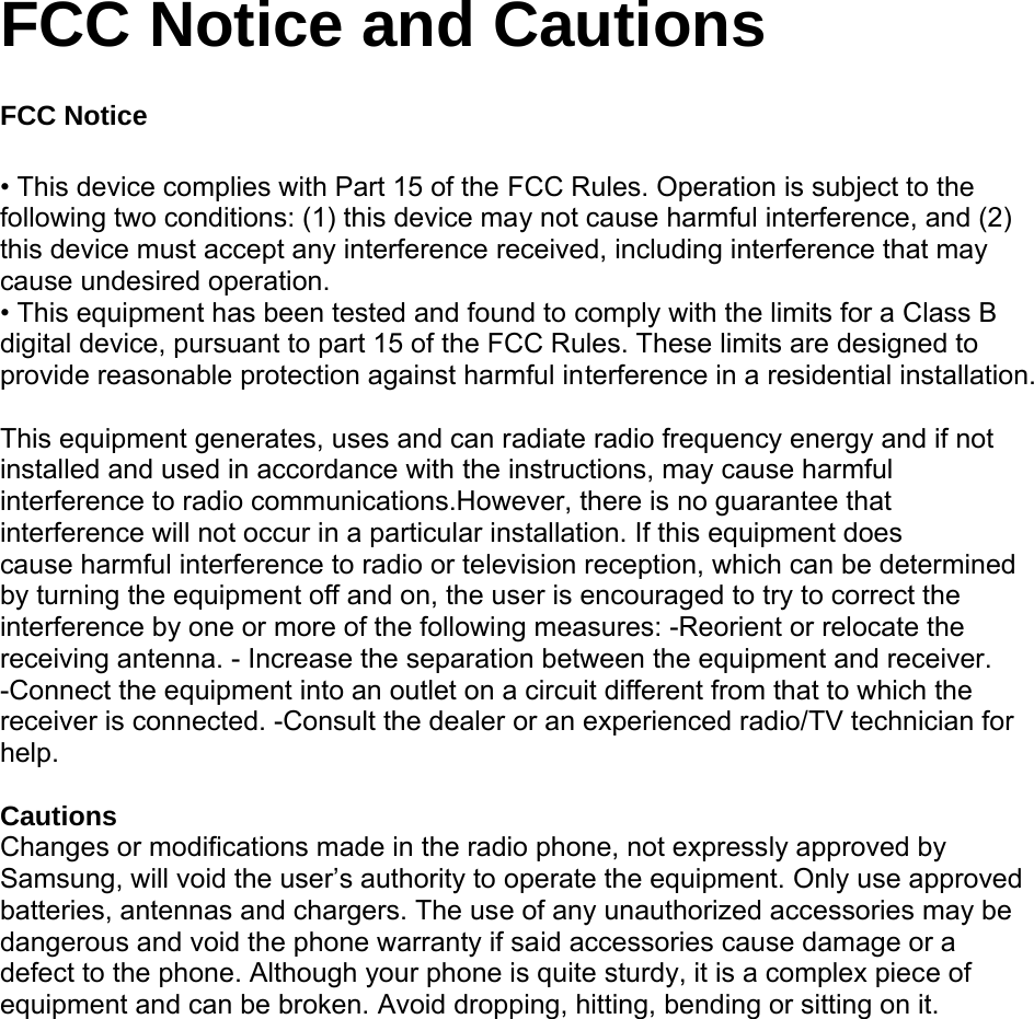  FCC Notice and Cautions  FCC Notice  • This device complies with Part 15 of the FCC Rules. Operation is subject to the following two conditions: (1) this device may not cause harmful interference, and (2) this device must accept any interference received, including interference that may cause undesired operation. • This equipment has been tested and found to comply with the limits for a Class B digital device, pursuant to part 15 of the FCC Rules. These limits are designed to provide reasonable protection against harmful interference in a residential installation.  This equipment generates, uses and can radiate radio frequency energy and if not installed and used in accordance with the instructions, may cause harmful interference to radio communications.However, there is no guarantee that interference will not occur in a particular installation. If this equipment does cause harmful interference to radio or television reception, which can be determined by turning the equipment off and on, the user is encouraged to try to correct the interference by one or more of the following measures: -Reorient or relocate the receiving antenna. - Increase the separation between the equipment and receiver. -Connect the equipment into an outlet on a circuit different from that to which the receiver is connected. -Consult the dealer or an experienced radio/TV technician for help.  Cautions Changes or modifications made in the radio phone, not expressly approved by Samsung, will void the user’s authority to operate the equipment. Only use approved batteries, antennas and chargers. The use of any unauthorized accessories may be dangerous and void the phone warranty if said accessories cause damage or a defect to the phone. Although your phone is quite sturdy, it is a complex piece of equipment and can be broken. Avoid dropping, hitting, bending or sitting on it.             