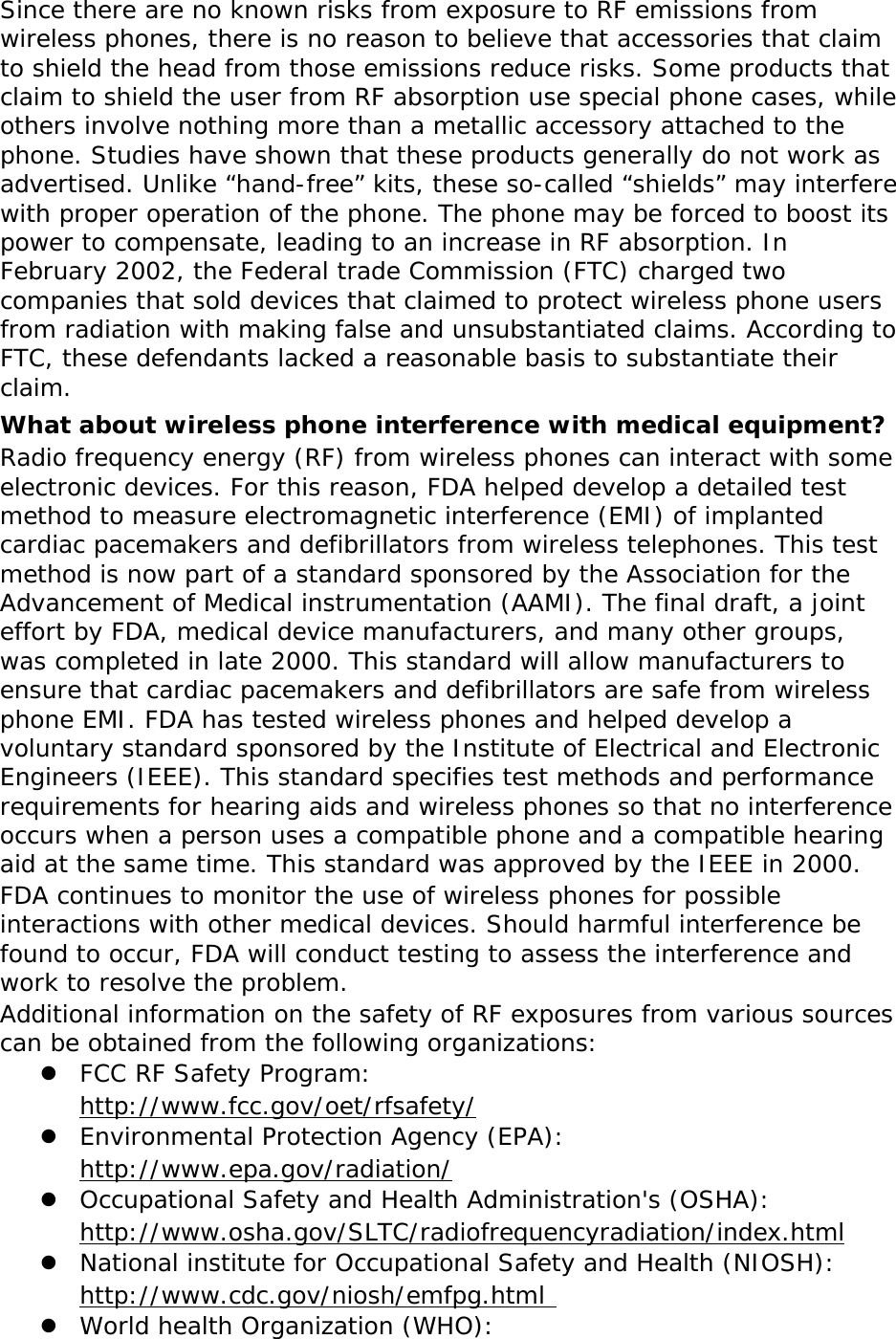 Since there are no known risks from exposure to RF emissions from wireless phones, there is no reason to believe that accessories that claim to shield the head from those emissions reduce risks. Some products that claim to shield the user from RF absorption use special phone cases, while others involve nothing more than a metallic accessory attached to the phone. Studies have shown that these products generally do not work as advertised. Unlike “hand-free” kits, these so-called “shields” may interfere with proper operation of the phone. The phone may be forced to boost its power to compensate, leading to an increase in RF absorption. In February 2002, the Federal trade Commission (FTC) charged two companies that sold devices that claimed to protect wireless phone users from radiation with making false and unsubstantiated claims. According to FTC, these defendants lacked a reasonable basis to substantiate their claim. What about wireless phone interference with medical equipment? Radio frequency energy (RF) from wireless phones can interact with some electronic devices. For this reason, FDA helped develop a detailed test method to measure electromagnetic interference (EMI) of implanted cardiac pacemakers and defibrillators from wireless telephones. This test method is now part of a standard sponsored by the Association for the Advancement of Medical instrumentation (AAMI). The final draft, a joint effort by FDA, medical device manufacturers, and many other groups, was completed in late 2000. This standard will allow manufacturers to ensure that cardiac pacemakers and defibrillators are safe from wireless phone EMI. FDA has tested wireless phones and helped develop a voluntary standard sponsored by the Institute of Electrical and Electronic Engineers (IEEE). This standard specifies test methods and performance requirements for hearing aids and wireless phones so that no interference occurs when a person uses a compatible phone and a compatible hearing aid at the same time. This standard was approved by the IEEE in 2000. FDA continues to monitor the use of wireless phones for possible interactions with other medical devices. Should harmful interference be found to occur, FDA will conduct testing to assess the interference and work to resolve the problem. Additional information on the safety of RF exposures from various sources can be obtained from the following organizations:  FCC RF Safety Program:  http://www.fcc.gov/oet/rfsafety/  Environmental Protection Agency (EPA):  http://www.epa.gov/radiation/  Occupational Safety and Health Administration&apos;s (OSHA):        http://www.osha.gov/SLTC/radiofrequencyradiation/index.html  National institute for Occupational Safety and Health (NIOSH):  http://www.cdc.gov/niosh/emfpg.html   World health Organization (WHO): 