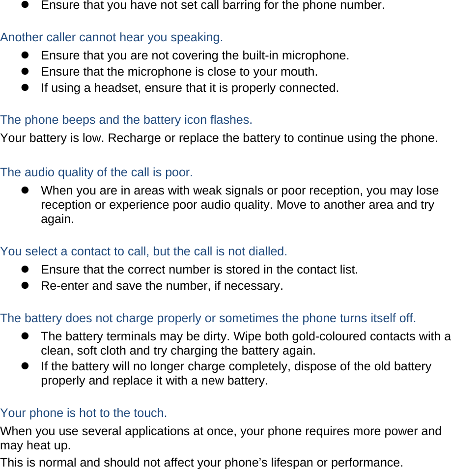   Ensure that you have not set call barring for the phone number.  Another caller cannot hear you speaking.   Ensure that you are not covering the built-in microphone.   Ensure that the microphone is close to your mouth.   If using a headset, ensure that it is properly connected.  The phone beeps and the battery icon flashes. Your battery is low. Recharge or replace the battery to continue using the phone.  The audio quality of the call is poor.   When you are in areas with weak signals or poor reception, you may lose reception or experience poor audio quality. Move to another area and try again.  You select a contact to call, but the call is not dialled.   Ensure that the correct number is stored in the contact list.   Re-enter and save the number, if necessary.  The battery does not charge properly or sometimes the phone turns itself off.   The battery terminals may be dirty. Wipe both gold-coloured contacts with a clean, soft cloth and try charging the battery again.   If the battery will no longer charge completely, dispose of the old battery properly and replace it with a new battery.  Your phone is hot to the touch. When you use several applications at once, your phone requires more power and may heat up. This is normal and should not affect your phone’s lifespan or performance.         