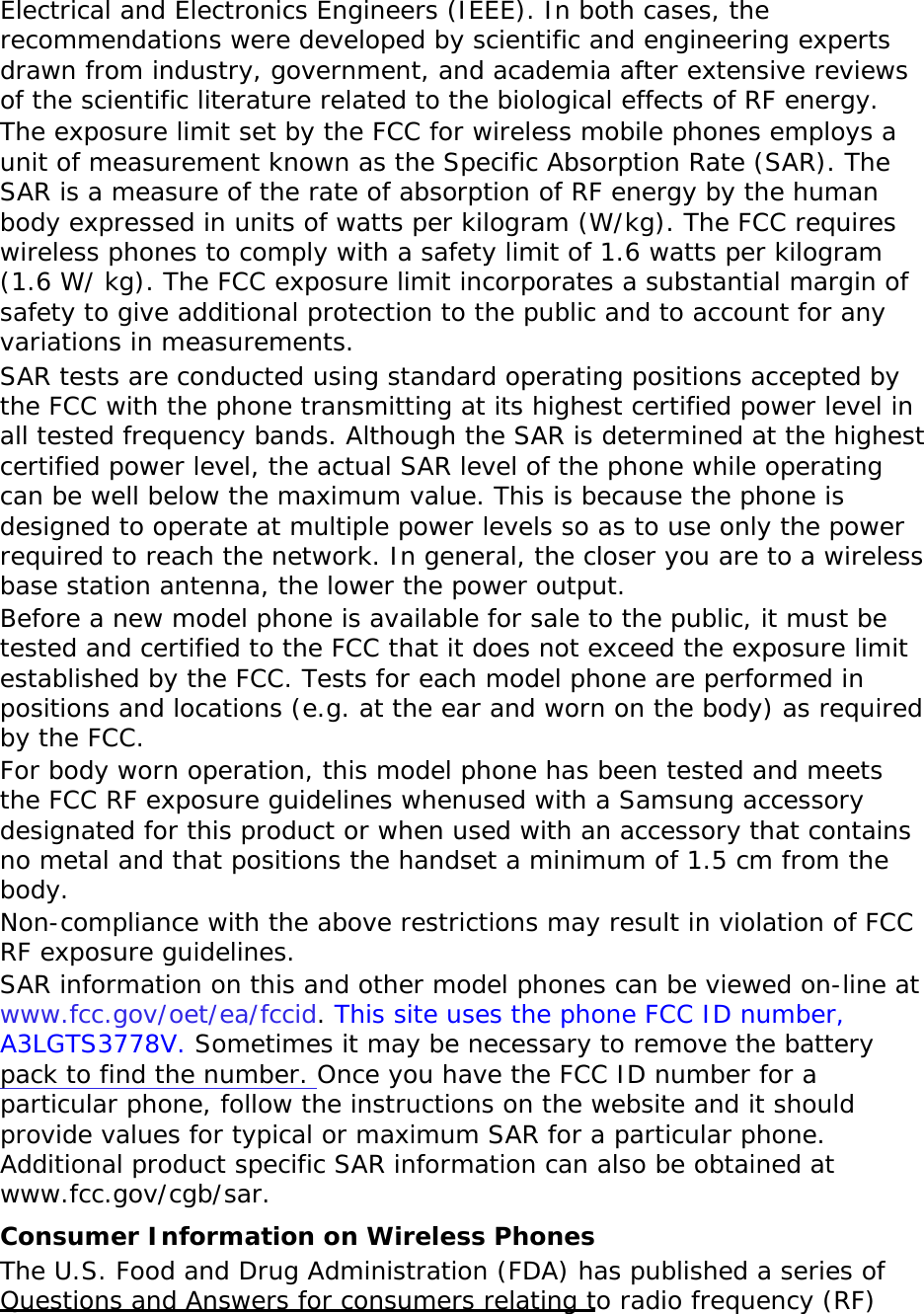 Electrical and Electronics Engineers (IEEE). In both cases, the recommendations were developed by scientific and engineering experts drawn from industry, government, and academia after extensive reviews of the scientific literature related to the biological effects of RF energy. The exposure limit set by the FCC for wireless mobile phones employs a unit of measurement known as the Specific Absorption Rate (SAR). The SAR is a measure of the rate of absorption of RF energy by the human body expressed in units of watts per kilogram (W/kg). The FCC requires wireless phones to comply with a safety limit of 1.6 watts per kilogram (1.6 W/ kg). The FCC exposure limit incorporates a substantial margin of safety to give additional protection to the public and to account for any variations in measurements. SAR tests are conducted using standard operating positions accepted by the FCC with the phone transmitting at its highest certified power level in all tested frequency bands. Although the SAR is determined at the highest certified power level, the actual SAR level of the phone while operating can be well below the maximum value. This is because the phone is designed to operate at multiple power levels so as to use only the power required to reach the network. In general, the closer you are to a wireless base station antenna, the lower the power output. Before a new model phone is available for sale to the public, it must be tested and certified to the FCC that it does not exceed the exposure limit established by the FCC. Tests for each model phone are performed in positions and locations (e.g. at the ear and worn on the body) as required by the FCC.   For body worn operation, this model phone has been tested and meets the FCC RF exposure guidelines whenused with a Samsung accessory designated for this product or when used with an accessory that contains no metal and that positions the handset a minimum of 1.5 cm from the body.  Non-compliance with the above restrictions may result in violation of FCC RF exposure guidelines. SAR information on this and other model phones can be viewed on-line at www.fcc.gov/oet/ea/fccid. This site uses the phone FCC ID number, A3LGTS3778V. Sometimes it may be necessary to remove the battery pack to find the number. Once you have the FCC ID number for a particular phone, follow the instructions on the website and it should provide values for typical or maximum SAR for a particular phone. Additional product specific SAR information can also be obtained at www.fcc.gov/cgb/sar. Consumer Information on Wireless Phones The U.S. Food and Drug Administration (FDA) has published a series of Questions and Answers for consumers relating to radio frequency (RF) 