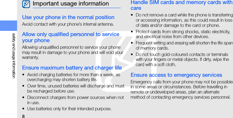 8safety and usage informationUse your phone in the normal positionAvoid contact with your phone’s internal antenna.Allow only qualified personnel to service your phoneAllowing unqualified personnel to service your phone may result in damage to your phone and will void your warranty.Ensure maximum battery and charger life• Avoid charging batteries for more than a week, as overcharging may shorten battery life.• Over time, unused batteries will discharge and must be recharged before use.• Disconnect chargers from power sources when not in use.• Use batteries only for their intended purpose.Handle SIM cards and memory cards with care• Do not remove a card while the phone is transferring or accessing information, as this could result in loss of data and/or damage to the card or phone.• Protect cards from strong shocks, static electricity, and electrical noise from other devices.• Frequent writing and erasing will shorten the life span of memory cards.• Do not touch gold-coloured contacts or terminals with your fingers or metal objects. If dirty, wipe the card with a soft cloth.Ensure access to emergency servicesEmergency calls from your phone may not be possible in some areas or circumstances. Before travelling in remote or undeveloped areas, plan an alternate method of contacting emergency services personnel.Important usage information