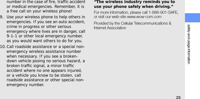 safety and usage information23number in the case of fire, traffic accident or medical emergencies. Remember, it is a free call on your wireless phone!9. Use your wireless phone to help others in emergencies. If you see an auto accident, crime in progress or other serious emergency where lives are in danger, call 9-1-1 or other local emergency number, as you would want others to do for you.10.Call roadside assistance or a special non-emergency wireless assistance number when necessary. If you see a broken-down vehicle posing no serious hazard, a broken traffic signal, a minor traffic accident where no one appears injured, or a vehicle you know to be stolen, call roadside assistance or other special non-emergency number.“The wireless industry reminds you to use your phone safely when driving.”For more information, please call 1-888-901-SAFE, or visit our web-site www.wow-com.comProvided by the Cellular Telecommunications &amp; Internet Association