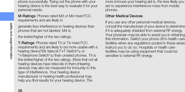 26safety and usage informationphone successfully. Trying out the phone with your hearing device is the best way to evaluate it for your personal needs.M-Ratings: Phones rated M3 or M4 meet FCC requirements and are likely togenerate less interference to hearing devices than phones that are not labeled. M4 isthe better/higher of the two ratings.T-Ratings: Phones rated T3 or T4 meet FCC requirements and are likely to be more usable with a hearing device°Øs telecoil (°×T Switch°± or °×Telephone Switch°±) than unrated phones. T4 is the better/higher of the two ratings. (Note that not all hearing devices have telecoils in them.)Hearing devices may also be measured for immunity to this type of interference. Your hearing device manufacturer or hearing health professional may help you find results for your hearing device. The more immune your hearing aid is, the less likely you are to experience interference noise from mobile phones.Other Medical DevicesIf you use any other personal medical devices, consult the manufacturer of your device to determine if it is adequately shielded from external RF energy. Your physician may be able to assist you in obtaining this information. Switch your phone off in health care facilities when any regulations posted in these areas instruct you to do so. Hospitals or health care facilities may be using equipment that could be sensitive to external RF energy.