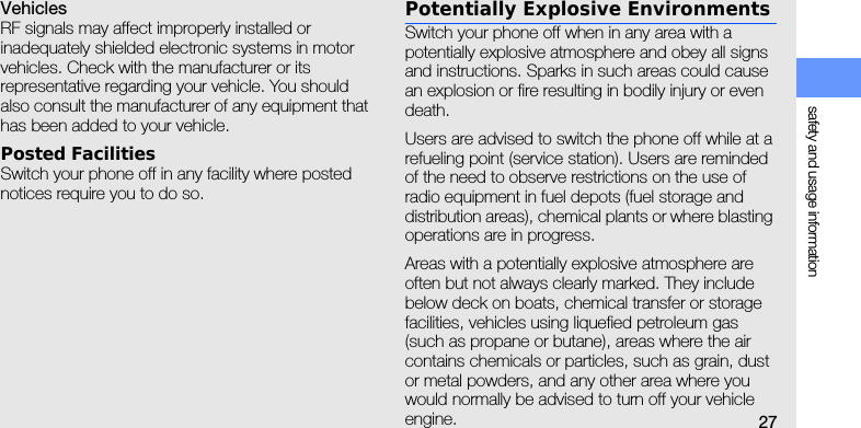 safety and usage information27VehiclesRF signals may affect improperly installed or inadequately shielded electronic systems in motor vehicles. Check with the manufacturer or its representative regarding your vehicle. You should also consult the manufacturer of any equipment that has been added to your vehicle.Posted FacilitiesSwitch your phone off in any facility where posted notices require you to do so.Potentially Explosive EnvironmentsSwitch your phone off when in any area with a potentially explosive atmosphere and obey all signs and instructions. Sparks in such areas could cause an explosion or fire resulting in bodily injury or even death.Users are advised to switch the phone off while at a refueling point (service station). Users are reminded of the need to observe restrictions on the use of radio equipment in fuel depots (fuel storage and distribution areas), chemical plants or where blasting operations are in progress.Areas with a potentially explosive atmosphere are often but not always clearly marked. They include below deck on boats, chemical transfer or storage facilities, vehicles using liquefied petroleum gas (such as propane or butane), areas where the air contains chemicals or particles, such as grain, dust or metal powders, and any other area where you would normally be advised to turn off your vehicle engine.