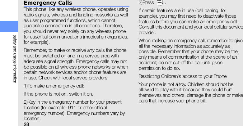 28safety and usage informationEmergency CallsThis phone, like any wireless phone, operates using radio signals, wireless and landline networks as well as user programmed functions, which cannot guarantee connection in all conditions. Therefore, you should never rely solely on any wireless phone for essential communications (medical emergencies, for example).Remember, to make or receive any calls the phone must be switched on and in a service area with adequate signal strength. Emergency calls may not be possible on all wireless phone networks or when certain network services and/or phone features are in use. Check with local service providers.1)To make an emergency call:If the phone is not on, switch it on.2)Key in the emergency number for your present location (for example, 911 or other official emergency number). Emergency numbers vary by location.3)Press .If certain features are in use (call barring, for example), you may first need to deactivate those features before you can make an emergency call. Consult this document and your local cellular service provider.When making an emergency call, remember to give all the necessary information as accurately as possible. Remember that your phone may be the only means of communication at the scene of an accident; do not cut off the call until given permission to do so.Restricting Children&apos;s access to your PhoneYour phone is not a toy. Children should not be allowed to play with it because they could hurt themselves and others, damage the phone or make calls that increase your phone bill.