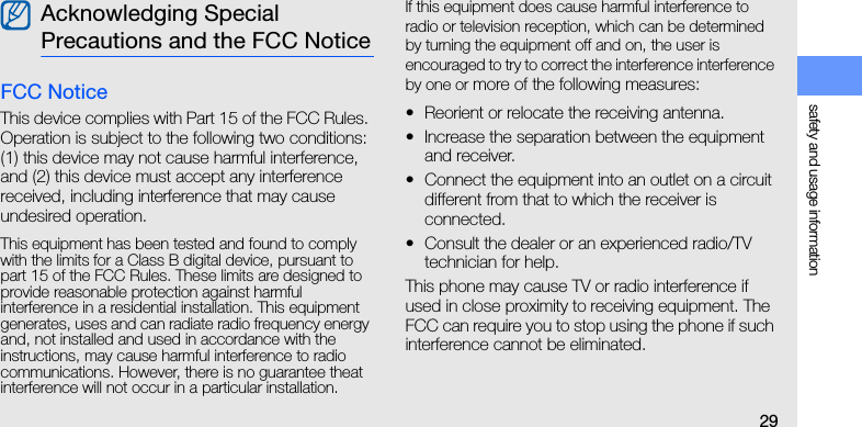 safety and usage information29FCC NoticeThis device complies with Part 15 of the FCC Rules. Operation is subject to the following two conditions: (1) this device may not cause harmful interference, and (2) this device must accept any interference received, including interference that may cause undesired operation.This equipment has been tested and found to comply with the limits for a Class B digital device, pursuant to part 15 of the FCC Rules. These limits are designed to provide reasonable protection against harmful   interference in a residential installation. This equipment generates, uses and can radiate radio frequency energy and, not installed and used in accordance with the instructions, may cause harmful interference to radio communications. However, there is no guarantee theat interference will not occur in a particular installation. If this equipment does cause harmful interference to radio or television reception, which can be determined by turning the equipment off and on, the user is encouraged to try to correct the interference interference by one or more of the following measures:• Reorient or relocate the receiving antenna.• Increase the separation between the equipment and receiver.• Connect the equipment into an outlet on a circuit different from that to which the receiver is connected.• Consult the dealer or an experienced radio/TV technician for help.This phone may cause TV or radio interference if used in close proximity to receiving equipment. The FCC can require you to stop using the phone if such interference cannot be eliminated.Acknowledging Special Precautions and the FCC Notice