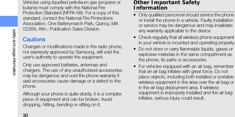 30safety and usage informationVehicles using liquefied petroleum gas (propane or butane) must comply with the National Fire Protection Standard (NFPA-58). For a copy of this standard, contact the National Fire Protections Association, One Batterymarch Park, Quincy, MA 02269, Attn.: Publication Sales Division.CautionsChanges or modifications made in the radio phone, not expressly approved by Samsung, will void the user’s authority to operate the equipment.Only use approved batteries, antennas and chargers. The use of any unauthorized accessories may be dangerous and void the phone warranty if said accessories cause damage or a defect to the phone.Although your phone is quite sturdy, it is a complex piece of equipment and can be broken. Avoid dropping, hitting, bending or sitting on it.Other Important Safety Information• Only qualified personnel should service the phone or install the phone in a vehicle. Faulty installation or service may be dangerous and may invalidate any warranty applicable to the device.• Check regularly that all wireless phone equipment in your vehicle is mounted and operating properly.• Do not store or carry flammable liquids, gases or explosive materials in the same compartment as the phone, its parts or accessories.• For vehicles equipped with an air bag, remember that an air bag inflates with great force. Do not place objects, including both installed or portable wireless equipment in the area over the air bag or in the air bag deployment area. If wireless equipment is improperly installed and the air bag inflates, serious injury could result.
