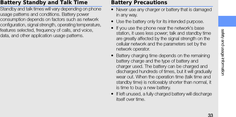 safety and usage information33Battery Standby and Talk TimeStandby and talk times will vary depending on phone usage patterns and conditions. Battery power consumption depends on factors such as network configuration, signal strength, operating temperature, features selected, frequency of calls, and voice, data, and other application usage patterns. Battery Precautions• Never use any charger or battery that is damaged in any way.• Use the battery only for its intended purpose.• If you use the phone near the network&apos;s base station, it uses less power; talk and standby time are greatly affected by the signal strength on the cellular network and the parameters set by the network operator.• Battery charging time depends on the remaining battery charge and the type of battery and charger used. The battery can be charged and discharged hundreds of times, but it will gradually wear out. When the operation time (talk time and standby time) is noticeably shorter than normal, it is time to buy a new battery.• If left unused, a fully charged battery will discharge itself over time.