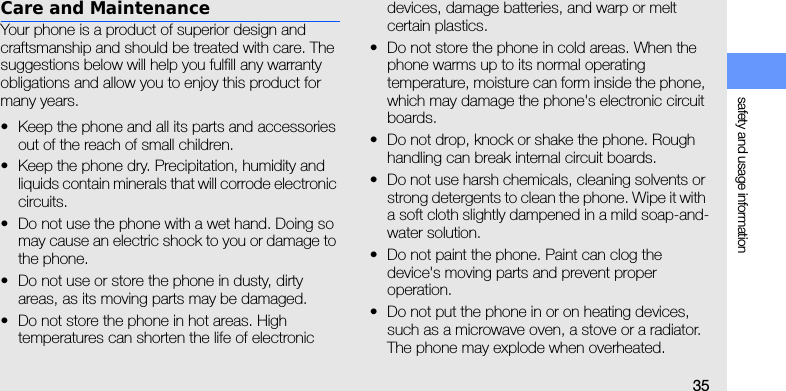 safety and usage information35Care and MaintenanceYour phone is a product of superior design and craftsmanship and should be treated with care. The suggestions below will help you fulfill any warranty obligations and allow you to enjoy this product for many years.• Keep the phone and all its parts and accessories out of the reach of small children.• Keep the phone dry. Precipitation, humidity and liquids contain minerals that will corrode electronic circuits.• Do not use the phone with a wet hand. Doing so may cause an electric shock to you or damage to the phone.• Do not use or store the phone in dusty, dirty areas, as its moving parts may be damaged.• Do not store the phone in hot areas. High temperatures can shorten the life of electronic devices, damage batteries, and warp or melt certain plastics.• Do not store the phone in cold areas. When the phone warms up to its normal operating temperature, moisture can form inside the phone, which may damage the phone&apos;s electronic circuit boards.• Do not drop, knock or shake the phone. Rough handling can break internal circuit boards.• Do not use harsh chemicals, cleaning solvents or strong detergents to clean the phone. Wipe it with a soft cloth slightly dampened in a mild soap-and-water solution.• Do not paint the phone. Paint can clog the device&apos;s moving parts and prevent proper operation.• Do not put the phone in or on heating devices, such as a microwave oven, a stove or a radiator. The phone may explode when overheated.