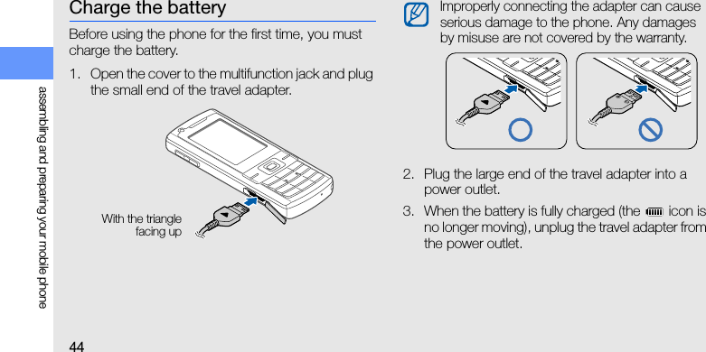 44assembling and preparing your mobile phoneCharge the batteryBefore using the phone for the first time, you must charge the battery.1. Open the cover to the multifunction jack and plug the small end of the travel adapter.2. Plug the large end of the travel adapter into a power outlet.3. When the battery is fully charged (the   icon is no longer moving), unplug the travel adapter from the power outlet.With the trianglefacing upImproperly connecting the adapter can cause serious damage to the phone. Any damages by misuse are not covered by the warranty.