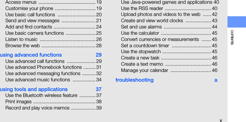 contentsvAccess menus  ..........................................19Customise your phone .............................. 19Use basic call functions  ............................ 20Send and view messages  ......................... 21Add and find contacts ............................... 24Use basic camera functions ......................25Listen to music  .........................................26Browse the web ........................................28using advanced functions  29Use advanced call functions  ..................... 29Use advanced Phonebook functions ......... 31Use advanced messaging functions .......... 32Use advanced music functions  .................34using tools and applications  37Use the Bluetooth wireless feature  ............ 37Print images ..............................................38Record and play voice memos ..................39Use Java-powered games and applications 40Use the RSS reader .................................. 40Upload photos and videos to the web  ...... 42Create and view world clocks  ................... 43Set and use alarms ................................... 44Use the calculator ..................................... 45Convert currencies or measurements  ....... 45Set a countdown timer  ............................. 45Use the stopwatch ....................................45Create a new task ..................................... 46Create a text memo .................................. 46Manage your calendar  .............................. 46troubleshooting a
