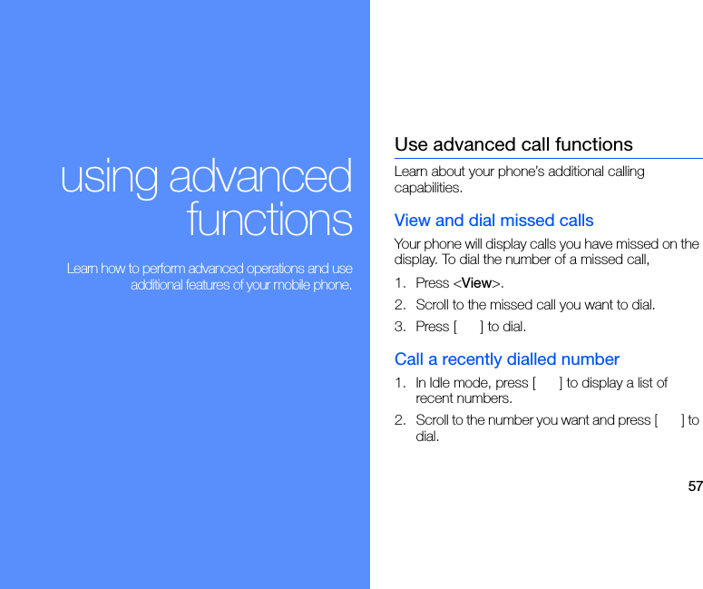 57using advancedfunctions Learn how to perform advanced operations and useadditional features of your mobile phone.Use advanced call functionsLearn about your phone’s additional calling capabilities. View and dial missed callsYour phone will display calls you have missed on the display. To dial the number of a missed call,1. Press &lt;View&gt;.2. Scroll to the missed call you want to dial.3. Press [ ] to dial.Call a recently dialled number1. In Idle mode, press [ ] to display a list of recent numbers.2. Scroll to the number you want and press [ ] to dial.