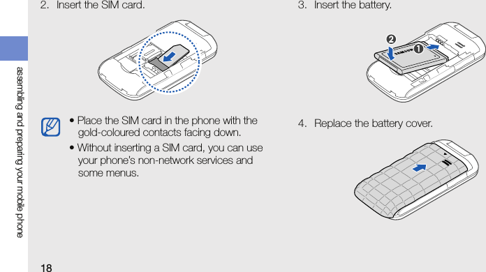 18assembling and preparing your mobile phone2. Insert the SIM card. 3. Insert the battery.4. Replace the battery cover.• Place the SIM card in the phone with the gold-coloured contacts facing down.• Without inserting a SIM card, you can use your phone’s non-network services and some menus.