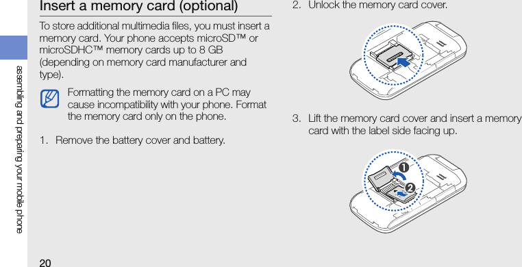 20assembling and preparing your mobile phoneInsert a memory card (optional)To store additional multimedia files, you must insert a memory card. Your phone accepts microSD™ or microSDHC™ memory cards up to 8 GB (depending on memory card manufacturer and type).1. Remove the battery cover and battery.2. Unlock the memory card cover.3. Lift the memory card cover and insert a memory card with the label side facing up.Formatting the memory card on a PC may cause incompatibility with your phone. Format the memory card only on the phone.