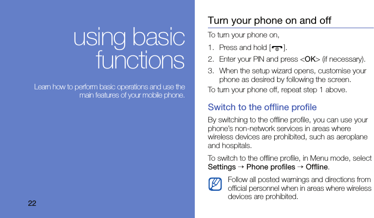 22using basicfunctions Learn how to perform basic operations and use themain features of your mobile phone.Turn your phone on and offTo turn your phone on,1. Press and hold [ ].2. Enter your PIN and press &lt;OK&gt; (if necessary).3. When the setup wizard opens, customise your phone as desired by following the screen.To turn your phone off, repeat step 1 above.Switch to the offline profileBy switching to the offline profile, you can use your phone’s non-network services in areas where wireless devices are prohibited, such as aeroplane and hospitals.To switch to the offline profile, in Menu mode, select Settings → Phone profiles → Offline.Follow all posted warnings and directions from official personnel when in areas where wireless devices are prohibited.