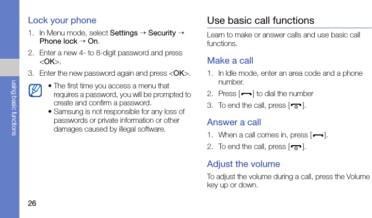 26using basic functionsLock your phone1. In Menu mode, select Settings → Security → Phone lock → On.2. Enter a new 4- to 8-digit password and press &lt;OK&gt;.3. Enter the new password again and press &lt;OK&gt;. Use basic call functionsLearn to make or answer calls and use basic call functions.Make a call1. In Idle mode, enter an area code and a phone number.2. Press [ ] to dial the number3. To end the call, press [ ].Answer a call1. When a call comes in, press [ ].2. To end the call, press [ ].Adjust the volumeTo adjust the volume during a call, press the Volume key up or down.• The first time you access a menu that requires a password, you will be prompted to create and confirm a password.• Samsung is not responsible for any loss of passwords or private information or other damages caused by illegal software.