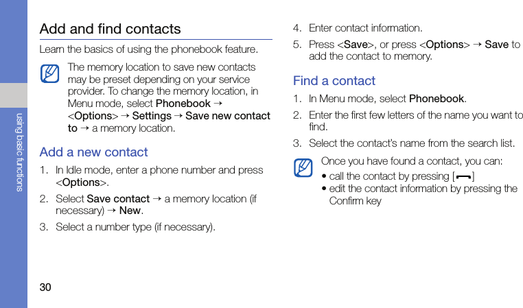 30using basic functionsAdd and find contactsLearn the basics of using the phonebook feature.Add a new contact1. In Idle mode, enter a phone number and press &lt;Options&gt;.2. Select Save contact → a memory location (if necessary) → New.3. Select a number type (if necessary).4. Enter contact information.5. Press &lt;Save&gt;, or press &lt;Options&gt; → Save to add the contact to memory.Find a contact1. In Menu mode, select Phonebook.2. Enter the first few letters of the name you want to find.3. Select the contact’s name from the search list.The memory location to save new contacts may be preset depending on your service provider. To change the memory location, in Menu mode, select Phonebook → &lt;Options&gt; → Settings → Save new contact to → a memory location.Once you have found a contact, you can:• call the contact by pressing [ ]• edit the contact information by pressing the Confirm key
