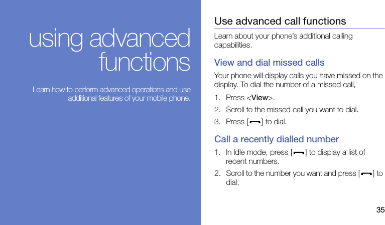 35using advancedfunctions Learn how to perform advanced operations and useadditional features of your mobile phone.Use advanced call functionsLearn about your phone’s additional calling capabilities. View and dial missed callsYour phone will display calls you have missed on the display. To dial the number of a missed call,1. Press &lt;View&gt;.2. Scroll to the missed call you want to dial.3. Press [ ] to dial.Call a recently dialled number1. In Idle mode, press [ ] to display a list of recent numbers.2. Scroll to the number you want and press [ ] to dial.