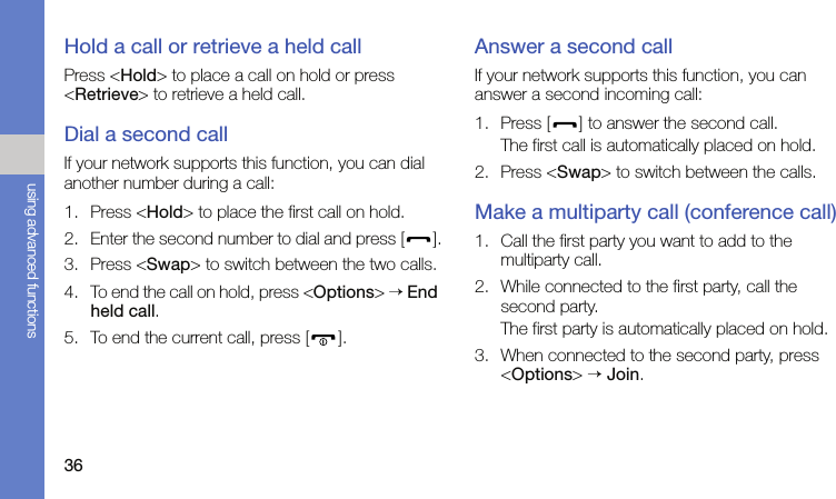 36using advanced functionsHold a call or retrieve a held callPress &lt;Hold&gt; to place a call on hold or press &lt;Retrieve&gt; to retrieve a held call.Dial a second callIf your network supports this function, you can dial another number during a call:1. Press &lt;Hold&gt; to place the first call on hold.2. Enter the second number to dial and press [ ].3. Press &lt;Swap&gt; to switch between the two calls.4. To end the call on hold, press &lt;Options&gt; → End held call.5. To end the current call, press [ ].Answer a second callIf your network supports this function, you can answer a second incoming call:1. Press [ ] to answer the second call.The first call is automatically placed on hold.2. Press &lt;Swap&gt; to switch between the calls.Make a multiparty call (conference call)1. Call the first party you want to add to the multiparty call.2. While connected to the first party, call the second party.The first party is automatically placed on hold.3. When connected to the second party, press &lt;Options&gt; → Join.