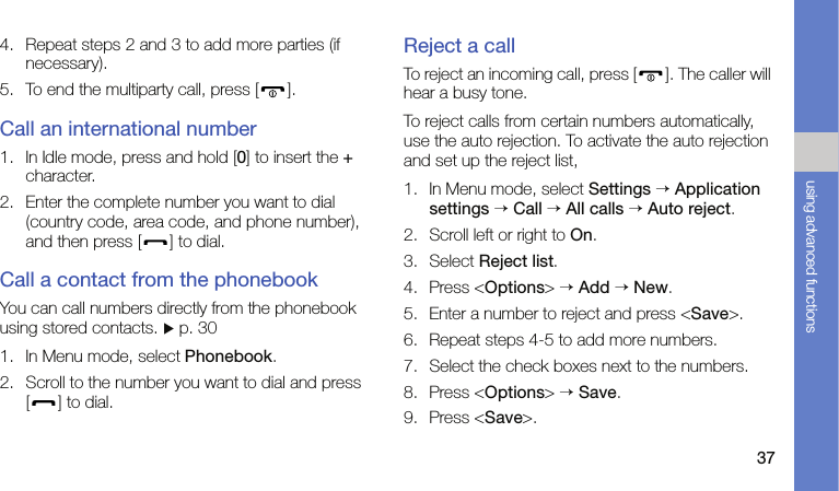 37using advanced functions4. Repeat steps 2 and 3 to add more parties (if necessary).5. To end the multiparty call, press [ ].Call an international number1. In Idle mode, press and hold [0] to insert the + character.2. Enter the complete number you want to dial (country code, area code, and phone number), and then press [ ] to dial.Call a contact from the phonebookYou can call numbers directly from the phonebook using stored contacts. X p. 301. In Menu mode, select Phonebook.2. Scroll to the number you want to dial and press [ ] to dial.Reject a callTo reject an incoming call, press [ ]. The caller will hear a busy tone.To reject calls from certain numbers automatically, use the auto rejection. To activate the auto rejection and set up the reject list,1. In Menu mode, select Settings → Application settings → Call → All calls → Auto reject.2. Scroll left or right to On.3. Select Reject list.4. Press &lt;Options&gt; → Add → New.5. Enter a number to reject and press &lt;Save&gt;.6. Repeat steps 4-5 to add more numbers.7. Select the check boxes next to the numbers.8. Press &lt;Options&gt; → Save.9. Press &lt;Save&gt;.