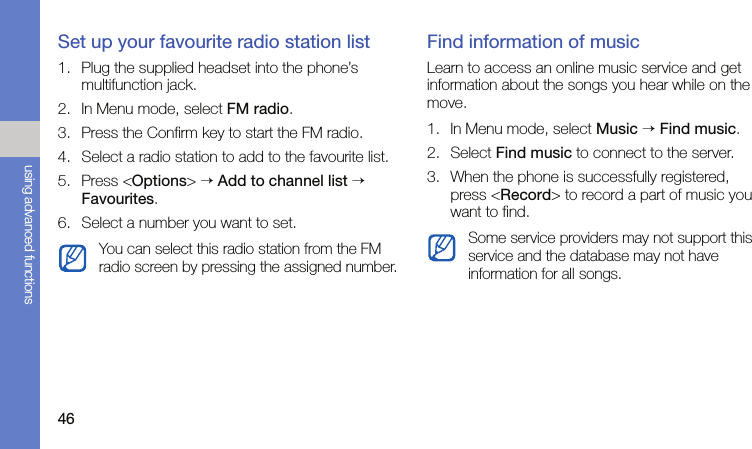 46using advanced functionsSet up your favourite radio station list1. Plug the supplied headset into the phone’s multifunction jack.2. In Menu mode, select FM radio.3. Press the Confirm key to start the FM radio.4. Select a radio station to add to the favourite list.5. Press &lt;Options&gt; → Add to channel list → Favourites.6. Select a number you want to set.Find information of musicLearn to access an online music service and get information about the songs you hear while on the move.1. In Menu mode, select Music → Find music.2. Select Find music to connect to the server.3. When the phone is successfully registered, press &lt;Record&gt; to record a part of music you want to find.You can select this radio station from the FM radio screen by pressing the assigned number.Some service providers may not support this service and the database may not have information for all songs.