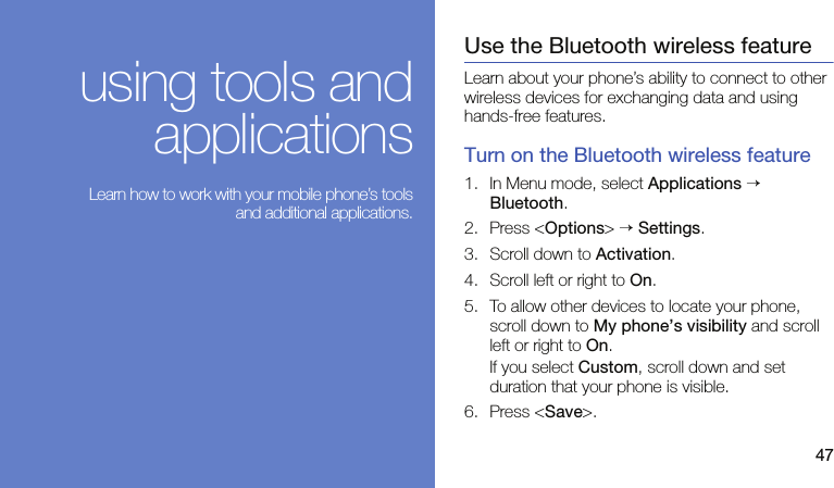 47using tools andapplications Learn how to work with your mobile phone’s toolsand additional applications.Use the Bluetooth wireless featureLearn about your phone’s ability to connect to other wireless devices for exchanging data and using hands-free features.Turn on the Bluetooth wireless feature1. In Menu mode, select Applications → Bluetooth.2. Press &lt;Options&gt; → Settings.3. Scroll down to Activation.4. Scroll left or right to On.5. To allow other devices to locate your phone, scroll down to My phone’s visibility and scroll left or right to On.If you select Custom, scroll down and set duration that your phone is visible.6. Press &lt;Save&gt;.