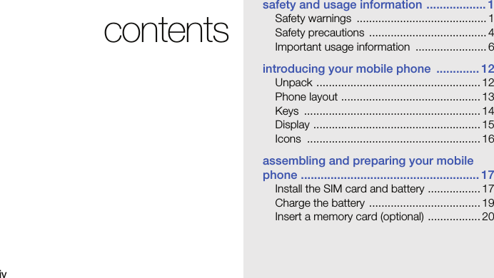 ivcontentssafety and usage information .................. 1Safety warnings  .......................................... 1Safety precautions  ...................................... 4Important usage information  ....................... 6introducing your mobile phone  ............. 12Unpack ..................................................... 12Phone layout ............................................. 13Keys ......................................................... 14Display ...................................................... 15Icons ........................................................ 16assembling and preparing your mobile phone ...................................................... 17Install the SIM card and battery ................. 17Charge the battery .................................... 19Insert a memory card (optional) ................. 20