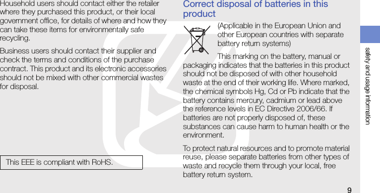 safety and usage information9Household users should contact either the retailer where they purchased this product, or their local government office, for details of where and how they can take these items for environmentally safe recycling.Business users should contact their supplier and check the terms and conditions of the purchase contract. This product and its electronic accessories should not be mixed with other commercial wastes for disposal.Correct disposal of batteries in this product(Applicable in the European Union and other European countries with separate battery return systems)This marking on the battery, manual or packaging indicates that the batteries in this product should not be disposed of with other household waste at the end of their working life. Where marked, the chemical symbols Hg, Cd or Pb indicate that the battery contains mercury, cadmium or lead above the reference levels in EC Directive 2006/66. If batteries are not properly disposed of, these substances can cause harm to human health or the environment.To protect natural resources and to promote material reuse, please separate batteries from other types of waste and recycle them through your local, free battery return system.This EEE is compliant with RoHS.