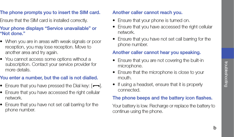 btroubleshootingThe phone prompts you to insert the SIM card.Ensure that the SIM card is installed correctly.Your phone displays “Service unavailable” or “Not done.”• When you are in areas with weak signals or poor reception, you may lose reception. Move to another area and try again.• You cannot access some options without a subscription. Contact your service provider for more details.You enter a number, but the call is not dialled.• Ensure that you have pressed the Dial key: [ ].• Ensure that you have accessed the right cellular network.• Ensure that you have not set call barring for the phone number.Another caller cannot reach you.• Ensure that your phone is turned on.• Ensure that you have accessed the right cellular network.• Ensure that you have not set call barring for the phone number.Another caller cannot hear you speaking.• Ensure that you are not covering the built-in microphone.• Ensure that the microphone is close to your mouth.• If using a headset, ensure that it is properly connected.The phone beeps and the battery icon flashes.Your battery is low. Recharge or replace the battery to continue using the phone.