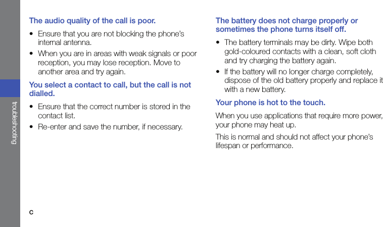 ctroubleshootingThe audio quality of the call is poor.• Ensure that you are not blocking the phone’s internal antenna.• When you are in areas with weak signals or poor reception, you may lose reception. Move to another area and try again.You select a contact to call, but the call is not dialled.• Ensure that the correct number is stored in the contact list.• Re-enter and save the number, if necessary.The battery does not charge properly or sometimes the phone turns itself off.• The battery terminals may be dirty. Wipe both gold-coloured contacts with a clean, soft cloth and try charging the battery again.• If the battery will no longer charge completely, dispose of the old battery properly and replace it with a new battery.Your phone is hot to the touch.When you use applications that require more power, your phone may heat up.This is normal and should not affect your phone’s lifespan or performance.