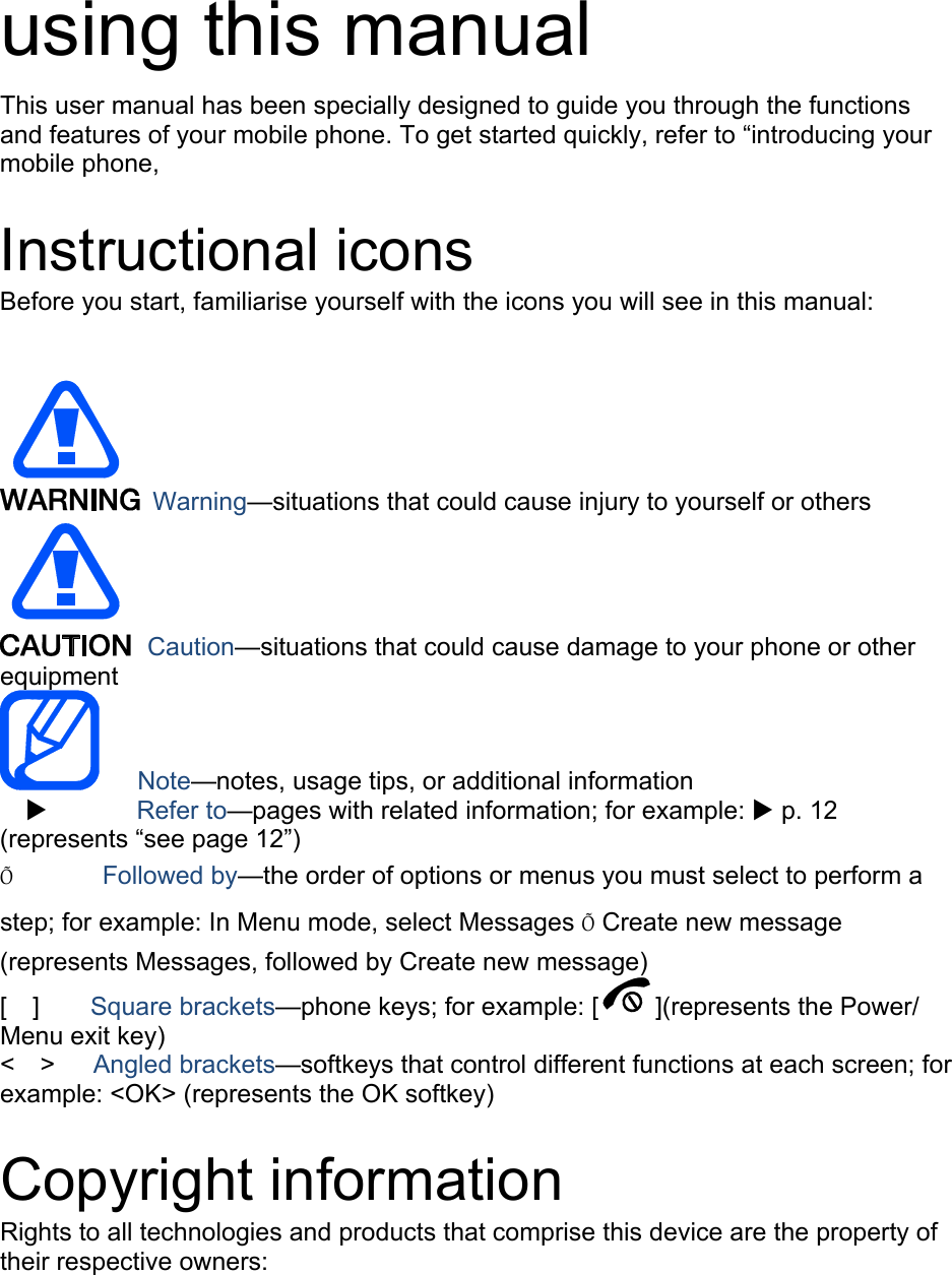    using this manual This user manual has been specially designed to guide you through the functions and features of your mobile phone. To get started quickly, refer to “introducing your mobile phone,  Instructional icons Before you start, familiarise yourself with the icons you will see in this manual:     Warning—situations that could cause injury to yourself or others  Caution—situations that could cause damage to your phone or other equipment    Note—notes, usage tips, or additional information   X       Refer to—pages with related information; for example: X p. 12 (represents “see page 12”) Õ       Followed by—the order of options or menus you must select to perform a step; for example: In Menu mode, select Messages Õ Create new message (represents Messages, followed by Create new message) [  ]    Square brackets—phone keys; for example: [ ](represents the Power/ Menu exit key) &lt;  &gt;   Angled brackets—softkeys that control different functions at each screen; for example: &lt;OK&gt; (represents the OK softkey)  Copyright information Rights to all technologies and products that comprise this device are the property of their respective owners: 