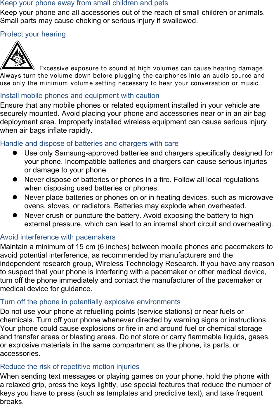 Keep your phone away from small children and pets Keep your phone and all accessories out of the reach of small children or animals. Small parts may cause choking or serious injury if swallowed. Protect your hearing  Excessive exposure t o sound at high volum es can cause hearing dam age. Always turn the volum e down before plugging t he earphones into an audio source and use only t he m inim um  volum e set ting necessary to hear your conversat ion or m usic. Install mobile phones and equipment with caution Ensure that any mobile phones or related equipment installed in your vehicle are securely mounted. Avoid placing your phone and accessories near or in an air bag deployment area. Improperly installed wireless equipment can cause serious injury when air bags inflate rapidly. Handle and dispose of batteries and chargers with care z  Use only Samsung-approved batteries and chargers specifically designed for your phone. Incompatible batteries and chargers can cause serious injuries or damage to your phone. z  Never dispose of batteries or phones in a fire. Follow all local regulations when disposing used batteries or phones. z  Never place batteries or phones on or in heating devices, such as microwave ovens, stoves, or radiators. Batteries may explode when overheated. z  Never crush or puncture the battery. Avoid exposing the battery to high external pressure, which can lead to an internal short circuit and overheating. Avoid interference with pacemakers Maintain a minimum of 15 cm (6 inches) between mobile phones and pacemakers to avoid potential interference, as recommended by manufacturers and the independent research group, Wireless Technology Research. If you have any reason to suspect that your phone is interfering with a pacemaker or other medical device, turn off the phone immediately and contact the manufacturer of the pacemaker or medical device for guidance. Turn off the phone in potentially explosive environments Do not use your phone at refuelling points (service stations) or near fuels or chemicals. Turn off your phone whenever directed by warning signs or instructions. Your phone could cause explosions or fire in and around fuel or chemical storage and transfer areas or blasting areas. Do not store or carry flammable liquids, gases, or explosive materials in the same compartment as the phone, its parts, or accessories. Reduce the risk of repetitive motion injuries When sending text messages or playing games on your phone, hold the phone with a relaxed grip, press the keys lightly, use special features that reduce the number of keys you have to press (such as templates and predictive text), and take frequent breaks. 