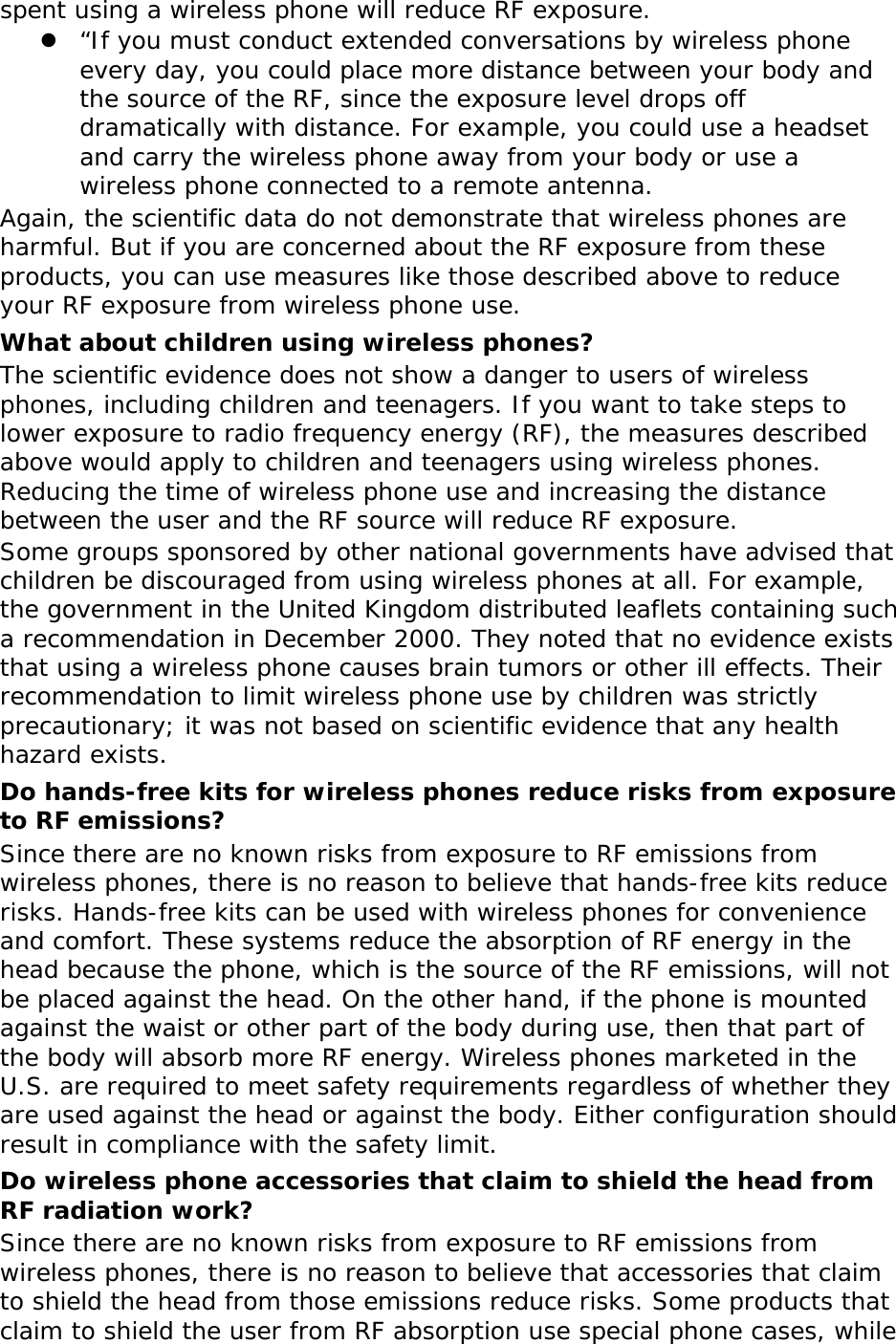 spent using a wireless phone will reduce RF exposure. z “If you must conduct extended conversations by wireless phone every day, you could place more distance between your body and the source of the RF, since the exposure level drops off dramatically with distance. For example, you could use a headset and carry the wireless phone away from your body or use a wireless phone connected to a remote antenna. Again, the scientific data do not demonstrate that wireless phones are harmful. But if you are concerned about the RF exposure from these products, you can use measures like those described above to reduce your RF exposure from wireless phone use. What about children using wireless phones? The scientific evidence does not show a danger to users of wireless phones, including children and teenagers. If you want to take steps to lower exposure to radio frequency energy (RF), the measures described above would apply to children and teenagers using wireless phones. Reducing the time of wireless phone use and increasing the distance between the user and the RF source will reduce RF exposure. Some groups sponsored by other national governments have advised that children be discouraged from using wireless phones at all. For example, the government in the United Kingdom distributed leaflets containing such a recommendation in December 2000. They noted that no evidence exists that using a wireless phone causes brain tumors or other ill effects. Their recommendation to limit wireless phone use by children was strictly precautionary; it was not based on scientific evidence that any health hazard exists.  Do hands-free kits for wireless phones reduce risks from exposure to RF emissions? Since there are no known risks from exposure to RF emissions from wireless phones, there is no reason to believe that hands-free kits reduce risks. Hands-free kits can be used with wireless phones for convenience and comfort. These systems reduce the absorption of RF energy in the head because the phone, which is the source of the RF emissions, will not be placed against the head. On the other hand, if the phone is mounted against the waist or other part of the body during use, then that part of the body will absorb more RF energy. Wireless phones marketed in the U.S. are required to meet safety requirements regardless of whether they are used against the head or against the body. Either configuration should result in compliance with the safety limit. Do wireless phone accessories that claim to shield the head from RF radiation work? Since there are no known risks from exposure to RF emissions from wireless phones, there is no reason to believe that accessories that claim to shield the head from those emissions reduce risks. Some products that claim to shield the user from RF absorption use special phone cases, while 