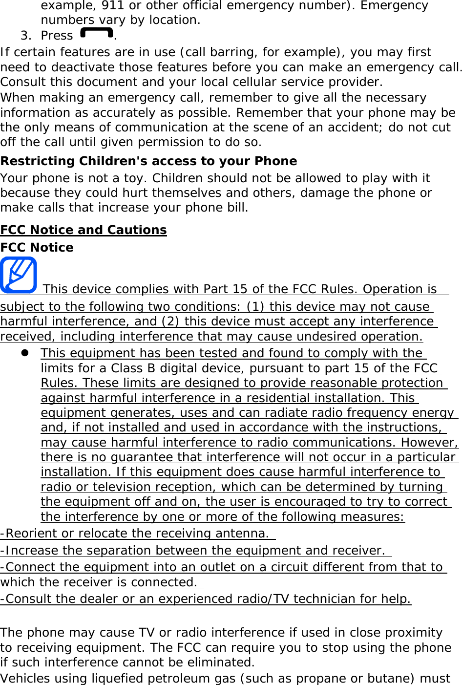 example, 911 or other official emergency number). Emergency numbers vary by location. 3. Press  . If certain features are in use (call barring, for example), you may first need to deactivate those features before you can make an emergency call. Consult this document and your local cellular service provider. When making an emergency call, remember to give all the necessary information as accurately as possible. Remember that your phone may be the only means of communication at the scene of an accident; do not cut off the call until given permission to do so. Restricting Children&apos;s access to your Phone Your phone is not a toy. Children should not be allowed to play with it because they could hurt themselves and others, damage the phone or make calls that increase your phone bill. FCC Notice and Cautions FCC Notice  This device complies with Part 15 of the FCC Rules. Operation is  subject to the following two conditions: (1) this device may not cause harmful interference, and (2) this device must accept any interference received, including interference that may cause undesired operation. z This equipment has been tested and found to comply with the limits for a Class B digital device, pursuant to part 15 of the FCC Rules. These limits are designed to provide reasonable protection against harmful interference in a residential installation. This equipment generates, uses and can radiate radio frequency energy and, if not installed and used in accordance with the instructions, may cause harmful interference to radio communications. However, there is no guarantee that interference will not occur in a particular installation. If this equipment does cause harmful interference to radio or television reception, which can be determined by turning the equipment off and on, the user is encouraged to try to correct the interference by one or more of the following measures: -Reorient or relocate the receiving antenna.  -Increase the separation between the equipment and receiver.  -Connect the equipment into an outlet on a circuit different from that to which the receiver is connected.  -Consult the dealer or an experienced radio/TV technician for help.  The phone may cause TV or radio interference if used in close proximity to receiving equipment. The FCC can require you to stop using the phone if such interference cannot be eliminated. Vehicles using liquefied petroleum gas (such as propane or butane) must 