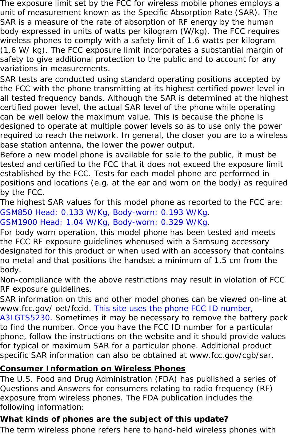 The exposure limit set by the FCC for wireless mobile phones employs a unit of measurement known as the Specific Absorption Rate (SAR). The SAR is a measure of the rate of absorption of RF energy by the human body expressed in units of watts per kilogram (W/kg). The FCC requires wireless phones to comply with a safety limit of 1.6 watts per kilogram (1.6 W/ kg). The FCC exposure limit incorporates a substantial margin of safety to give additional protection to the public and to account for any variations in measurements. SAR tests are conducted using standard operating positions accepted by the FCC with the phone transmitting at its highest certified power level in all tested frequency bands. Although the SAR is determined at the highest certified power level, the actual SAR level of the phone while operating can be well below the maximum value. This is because the phone is designed to operate at multiple power levels so as to use only the power required to reach the network. In general, the closer you are to a wireless base station antenna, the lower the power output. Before a new model phone is available for sale to the public, it must be tested and certified to the FCC that it does not exceed the exposure limit established by the FCC. Tests for each model phone are performed in positions and locations (e.g. at the ear and worn on the body) as required by the FCC.   The highest SAR values for this model phone as reported to the FCC are:  GSM850 Head: 0.133 W/Kg, Body-worn: 0.193 W/Kg. GSM1900 Head: 1.04 W/Kg, Body-worn: 0.329 W/Kg. For body worn operation, this model phone has been tested and meets the FCC RF exposure guidelines whenused with a Samsung accessory designated for this product or when used with an accessory that contains no metal and that positions the handset a minimum of 1.5 cm from the body.  Non-compliance with the above restrictions may result in violation of FCC RF exposure guidelines. SAR information on this and other model phones can be viewed on-line at www.fcc.gov/ oet/fccid. This site uses the phone FCC ID number, A3LGTS5230. Sometimes it may be necessary to remove the battery pack to find the number. Once you have the FCC ID number for a particular phone, follow the instructions on the website and it should provide values for typical or maximum SAR for a particular phone. Additional product specific SAR information can also be obtained at www.fcc.gov/cgb/sar. Consumer Information on Wireless Phones The U.S. Food and Drug Administration (FDA) has published a series of Questions and Answers for consumers relating to radio frequency (RF) exposure from wireless phones. The FDA publication includes the following information: What kinds of phones are the subject of this update? The term wireless phone refers here to hand-held wireless phones with 