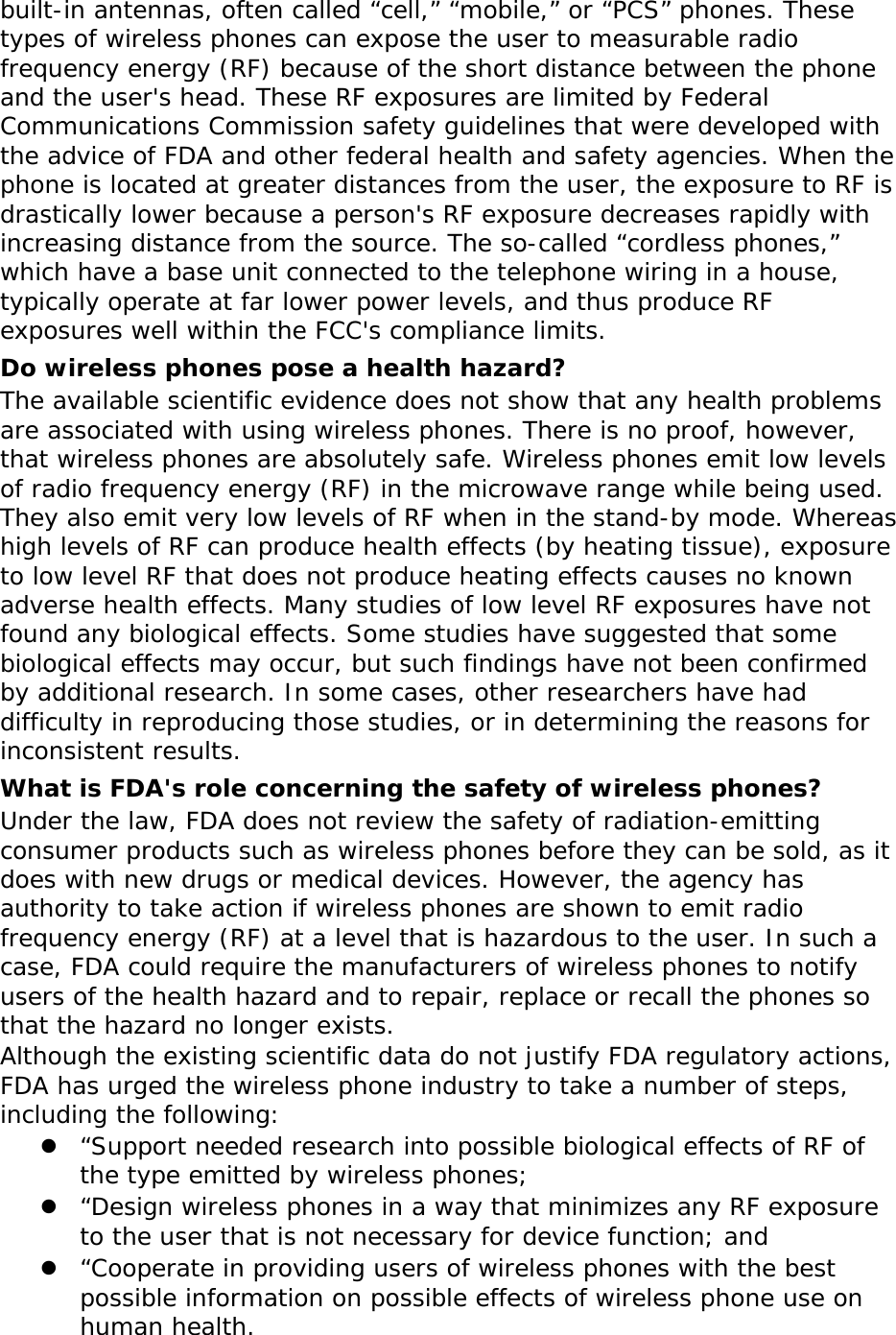 built-in antennas, often called “cell,” “mobile,” or “PCS” phones. These types of wireless phones can expose the user to measurable radio frequency energy (RF) because of the short distance between the phone and the user&apos;s head. These RF exposures are limited by Federal Communications Commission safety guidelines that were developed with the advice of FDA and other federal health and safety agencies. When the phone is located at greater distances from the user, the exposure to RF is drastically lower because a person&apos;s RF exposure decreases rapidly with increasing distance from the source. The so-called “cordless phones,” which have a base unit connected to the telephone wiring in a house, typically operate at far lower power levels, and thus produce RF exposures well within the FCC&apos;s compliance limits. Do wireless phones pose a health hazard? The available scientific evidence does not show that any health problems are associated with using wireless phones. There is no proof, however, that wireless phones are absolutely safe. Wireless phones emit low levels of radio frequency energy (RF) in the microwave range while being used. They also emit very low levels of RF when in the stand-by mode. Whereas high levels of RF can produce health effects (by heating tissue), exposure to low level RF that does not produce heating effects causes no known adverse health effects. Many studies of low level RF exposures have not found any biological effects. Some studies have suggested that some biological effects may occur, but such findings have not been confirmed by additional research. In some cases, other researchers have had difficulty in reproducing those studies, or in determining the reasons for inconsistent results. What is FDA&apos;s role concerning the safety of wireless phones? Under the law, FDA does not review the safety of radiation-emitting consumer products such as wireless phones before they can be sold, as it does with new drugs or medical devices. However, the agency has authority to take action if wireless phones are shown to emit radio frequency energy (RF) at a level that is hazardous to the user. In such a case, FDA could require the manufacturers of wireless phones to notify users of the health hazard and to repair, replace or recall the phones so that the hazard no longer exists. Although the existing scientific data do not justify FDA regulatory actions, FDA has urged the wireless phone industry to take a number of steps, including the following: z “Support needed research into possible biological effects of RF of the type emitted by wireless phones; z “Design wireless phones in a way that minimizes any RF exposure to the user that is not necessary for device function; and z “Cooperate in providing users of wireless phones with the best possible information on possible effects of wireless phone use on human health. 