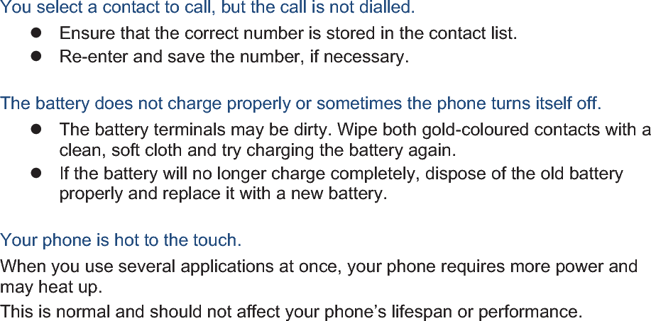 You select a contact to call, but the call is not dialled. z  Ensure that the correct number is stored in the contact list. z  Re-enter and save the number, if necessary. The battery does not charge properly or sometimes the phone turns itself off. z  The battery terminals may be dirty. Wipe both gold-coloured contacts with a clean, soft cloth and try charging the battery again. z  If the battery will no longer charge completely, dispose of the old battery properly and replace it with a new battery. Your phone is hot to the touch. When you use several applications at once, your phone requires more power and may heat up. This is normal and should not affect your phone’s lifespan or performance. 