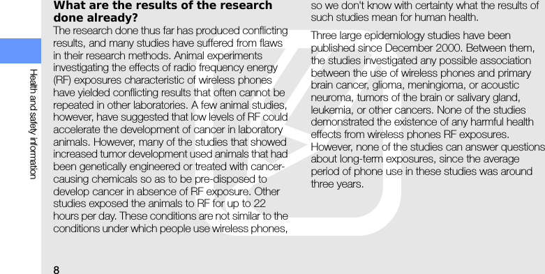 8Health and safety informationWhat are the results of the research done already?The research done thus far has produced conflicting results, and many studies have suffered from flaws in their research methods. Animal experiments investigating the effects of radio frequency energy (RF) exposures characteristic of wireless phones have yielded conflicting results that often cannot be repeated in other laboratories. A few animal studies, however, have suggested that low levels of RF could accelerate the development of cancer in laboratory animals. However, many of the studies that showed increased tumor development used animals that had been genetically engineered or treated with cancer-causing chemicals so as to be pre-disposed to develop cancer in absence of RF exposure. Other studies exposed the animals to RF for up to 22 hours per day. These conditions are not similar to the conditions under which people use wireless phones, so we don&apos;t know with certainty what the results of such studies mean for human health.Three large epidemiology studies have been published since December 2000. Between them, the studies investigated any possible association between the use of wireless phones and primary brain cancer, glioma, meningioma, or acoustic neuroma, tumors of the brain or salivary gland, leukemia, or other cancers. None of the studies demonstrated the existence of any harmful health effects from wireless phones RF exposures. However, none of the studies can answer questions about long-term exposures, since the average period of phone use in these studies was around three years.