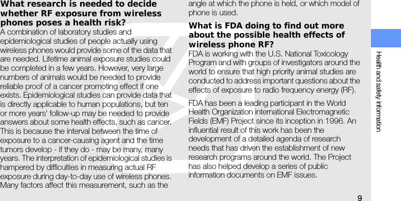 Health and safety information9What research is needed to decide whether RF exposure from wireless phones poses a health risk?A combination of laboratory studies and epidemiological studies of people actually using wireless phones would provide some of the data that are needed. Lifetime animal exposure studies could be completed in a few years. However, very large numbers of animals would be needed to provide reliable proof of a cancer promoting effect if one exists. Epidemiological studies can provide data that is directly applicable to human populations, but ten or more years&apos; follow-up may be needed to provide answers about some health effects, such as cancer. This is because the interval between the time of exposure to a cancer-causing agent and the time tumors develop - if they do - may be many, many years. The interpretation of epidemiological studies is hampered by difficulties in measuring actual RF exposure during day-to-day use of wireless phones. Many factors affect this measurement, such as the angle at which the phone is held, or which model of phone is used.What is FDA doing to find out more about the possible health effects of wireless phone RF?FDA is working with the U.S. National Toxicology Program and with groups of investigators around the world to ensure that high priority animal studies are conducted to address important questions about the effects of exposure to radio frequency energy (RF).FDA has been a leading participant in the World Health Organization international Electromagnetic Fields (EMF) Project since its inception in 1996. An influential result of this work has been the development of a detailed agenda of research needs that has driven the establishment of new research programs around the world. The Project has also helped develop a series of public information documents on EMF issues.