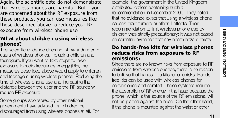 Health and safety information11Again, the scientific data do not demonstrate that wireless phones are harmful. But if you are concerned about the RF exposure from these products, you can use measures like those described above to reduce your RF exposure from wireless phone use.What about children using wireless phones?The scientific evidence does not show a danger to users of wireless phones, including children and teenagers. If you want to take steps to lower exposure to radio frequency energy (RF), the measures described above would apply to children and teenagers using wireless phones. Reducing the time of wireless phone use and increasing the distance between the user and the RF source will reduce RF exposure.Some groups sponsored by other national governments have advised that children be discouraged from using wireless phones at all. For example, the government in the United Kingdom distributed leaflets containing such a recommendation in December 2000. They noted that no evidence exists that using a wireless phone causes brain tumors or other ill effects. Their recommendation to limit wireless phone use by children was strictly precautionary; it was not based on scientific evidence that any health hazard exists. Do hands-free kits for wireless phones reduce risks from exposure to RF emissions?Since there are no known risks from exposure to RF emissions from wireless phones, there is no reason to believe that hands-free kits reduce risks. Hands-free kits can be used with wireless phones for convenience and comfort. These systems reduce the absorption of RF energy in the head because the phone, which is the source of the RF emissions, will not be placed against the head. On the other hand, if the phone is mounted against the waist or other 