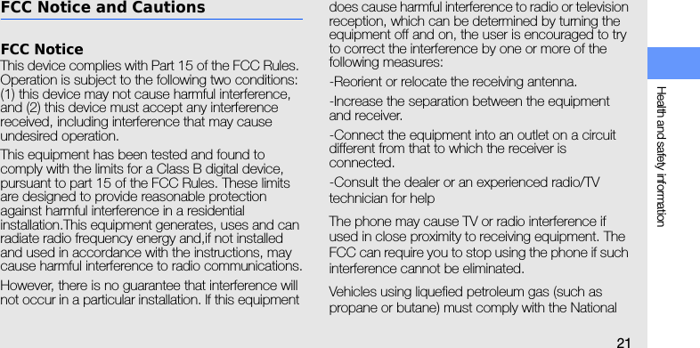 Health and safety information21FCC Notice and CautionsFCC NoticeThis device complies with Part 15 of the FCC Rules. Operation is subject to the following two conditions: (1) this device may not cause harmful interference, and (2) this device must accept any interference received, including interference that may cause undesired operation.This equipment has been tested and found to comply with the limits for a Class B digital device, pursuant to part 15 of the FCC Rules. These limits are designed to provide reasonable protection against harmful interference in a residential installation.This equipment generates, uses and can radiate radio frequency energy and,if not installed and used in accordance with the instructions, may cause harmful interference to radio communications.However, there is no guarantee that interference will not occur in a particular installation. If this equipment does cause harmful interference to radio or television reception, which can be determined by turning the equipment off and on, the user is encouraged to try to correct the interference by one or more of the following measures:-Reorient or relocate the receiving antenna.-Increase the separation between the equipment and receiver.-Connect the equipment into an outlet on a circuit different from that to which the receiver is connected.-Consult the dealer or an experienced radio/TV technician for helpThe phone may cause TV or radio interference if used in close proximity to receiving equipment. The FCC can require you to stop using the phone if such interference cannot be eliminated.Vehicles using liquefied petroleum gas (such as propane or butane) must comply with the National 